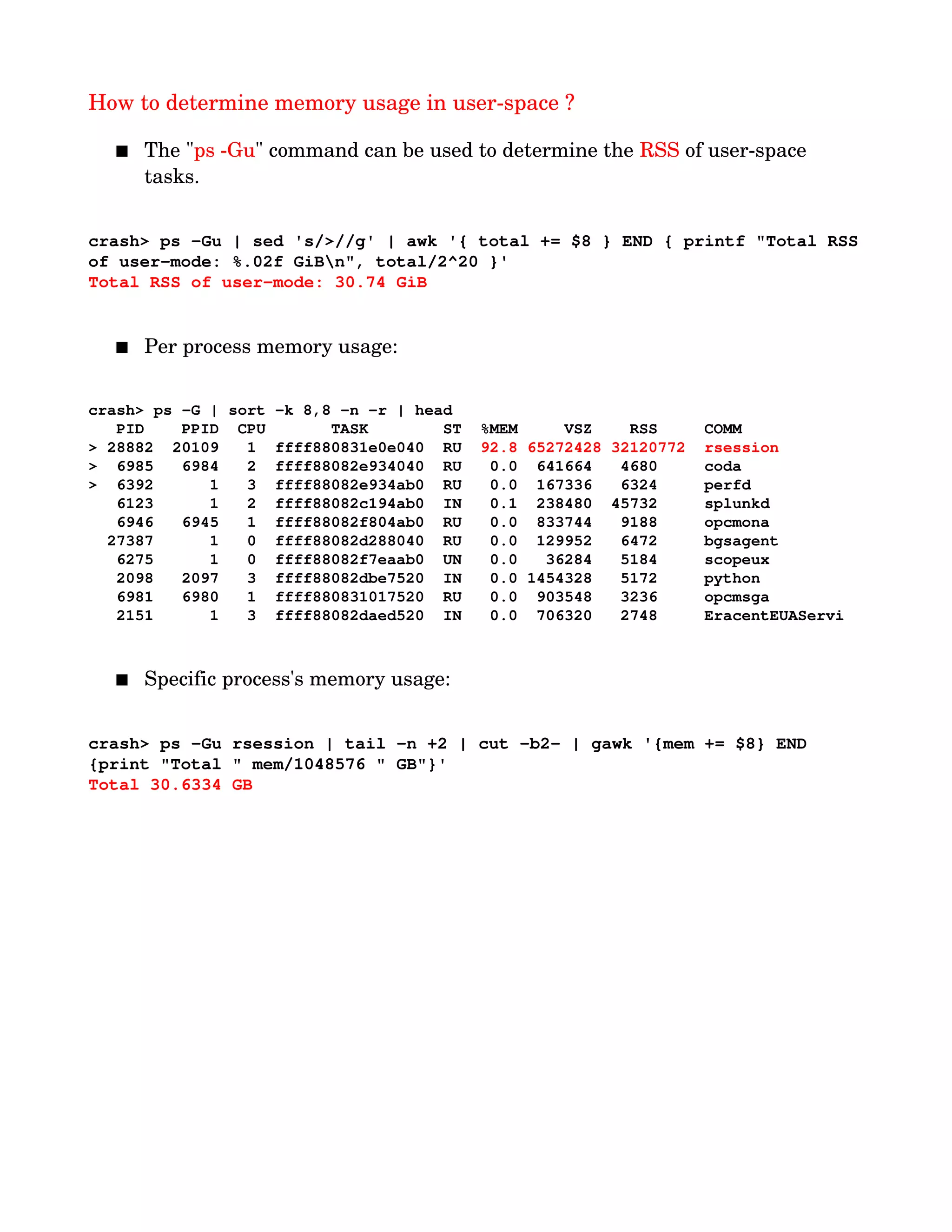 How to determine memory usage in user­space ?
 The "ps ­Gu" command can be used to determine the RSS of user­space 
tasks.
crash> ps ­Gu | sed 's/>//g' | awk '{ total += $8 } END { printf "Total RSS
of user­mode: %.02f GiBn", total/2^20 }'
Total RSS of user­mode: 30.74 GiB
 Per process memory usage:
crash> ps ­G | sort ­k 8,8 ­n ­r | head
   PID    PPID  CPU       TASK        ST  %MEM     VSZ    RSS     COMM
> 28882  20109   1  ffff880831e0e040  RU  92.8 65272428 32120772  rsession
>  6985   6984   2  ffff88082e934040  RU   0.0  641664   4680     coda
>  6392      1   3  ffff88082e934ab0  RU   0.0  167336   6324     perfd
   6123      1   2  ffff88082c194ab0  IN   0.1  238480  45732     splunkd
   6946   6945   1  ffff88082f804ab0  RU   0.0  833744   9188     opcmona
  27387      1   0  ffff88082d288040  RU   0.0  129952   6472     bgsagent
   6275      1   0  ffff88082f7eaab0  UN   0.0   36284   5184     scopeux
   2098   2097   3  ffff88082dbe7520  IN   0.0 1454328   5172     python
   6981   6980   1  ffff880831017520  RU   0.0  903548   3236     opcmsga
   2151      1   3  ffff88082daed520  IN   0.0  706320   2748     EracentEUAServi
 Specific process's memory usage:
crash> ps ­Gu rsession | tail ­n +2 | cut ­b2­ | gawk '{mem += $8} END 
{print "Total " mem/1048576 " GB"}'
Total 30.6334 GB
 