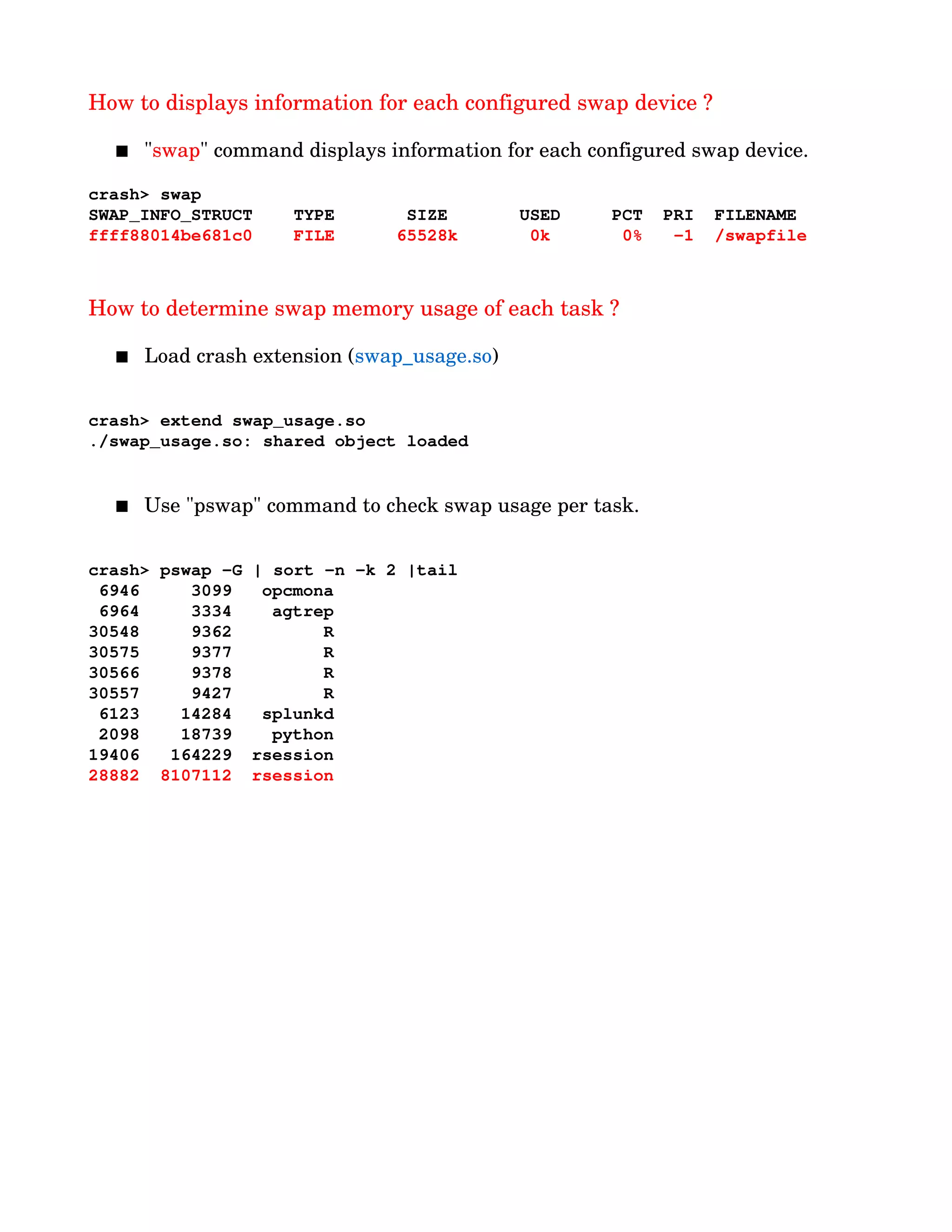 How to displays information for each configured swap device ?
 "swap" command displays information for each configured swap device.
crash> swap
SWAP_INFO_STRUCT    TYPE       SIZE       USED     PCT  PRI  FILENAME
ffff88014be681c0    FILE      65528k       0k       0%   ­1  /swapfile
How to determine swap memory usage of each task ?
 Load crash extension (swap_usage.so)
crash> extend swap_usage.so
./swap_usage.so: shared object loaded
 Use "pswap" command to check swap usage per task.
crash> pswap ­G | sort ­n ­k 2 |tail
 6946     3099  opcmona
 6964     3334   agtrep
30548     9362        R
30575     9377        R
30566     9378        R
30557     9427        R
 6123    14284  splunkd
 2098    18739   python
19406   164229 rsession
28882  8107112 rsession
 