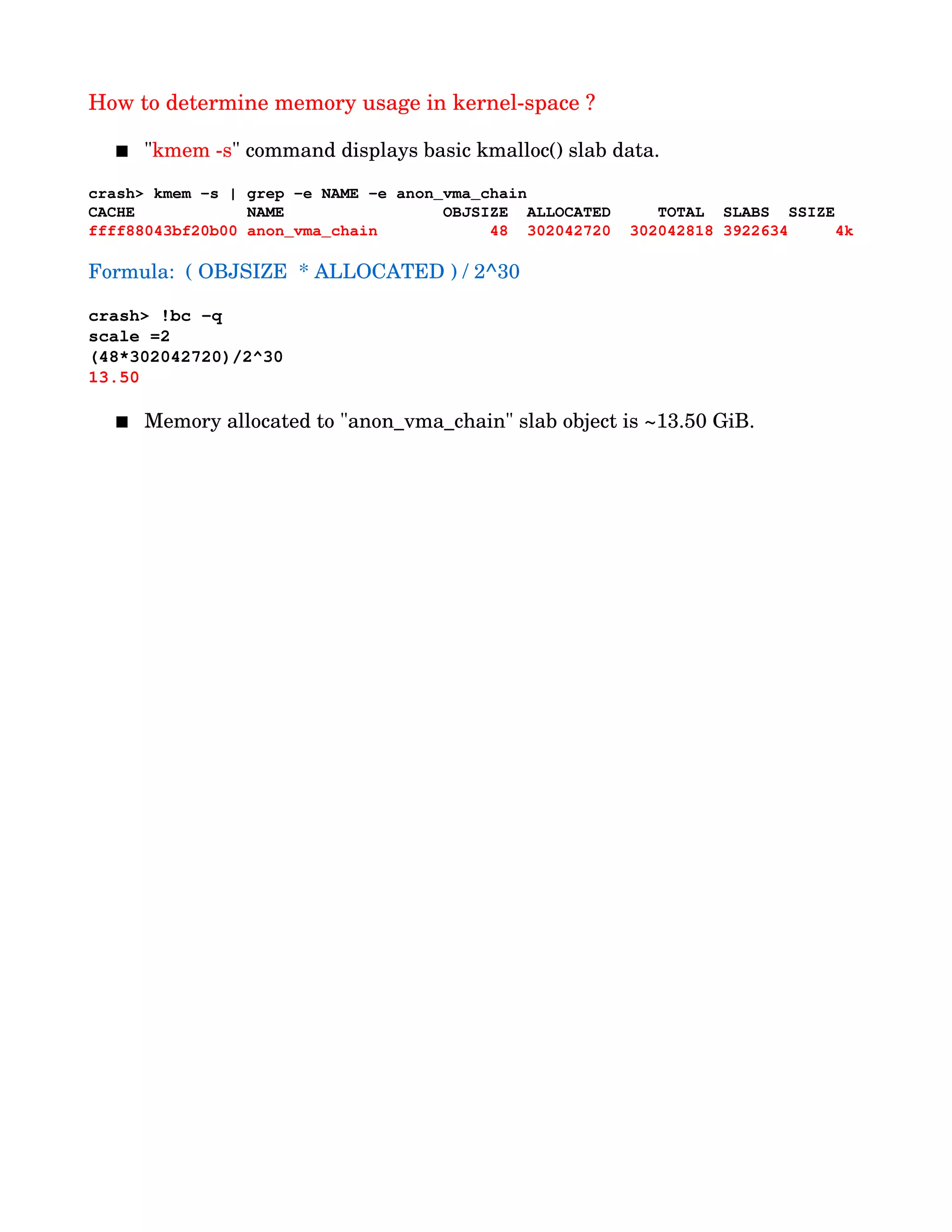 How to determine memory usage in kernel­space ?
 "kmem ­s" command displays basic kmalloc() slab data.
crash> kmem ­s | grep ­e NAME ­e anon_vma_chain
CACHE            NAME                 OBJSIZE  ALLOCATED     TOTAL  SLABS  SSIZE
ffff88043bf20b00 anon_vma_chain            48  302042720  302042818 3922634     4k
Formula:  ( OBJSIZE  * ALLOCATED ) / 2^30
crash> !bc ­q
scale =2
(48*302042720)/2^30
13.50
  
 Memory allocated to "anon_vma_chain" slab object is ~13.50 GiB.
 