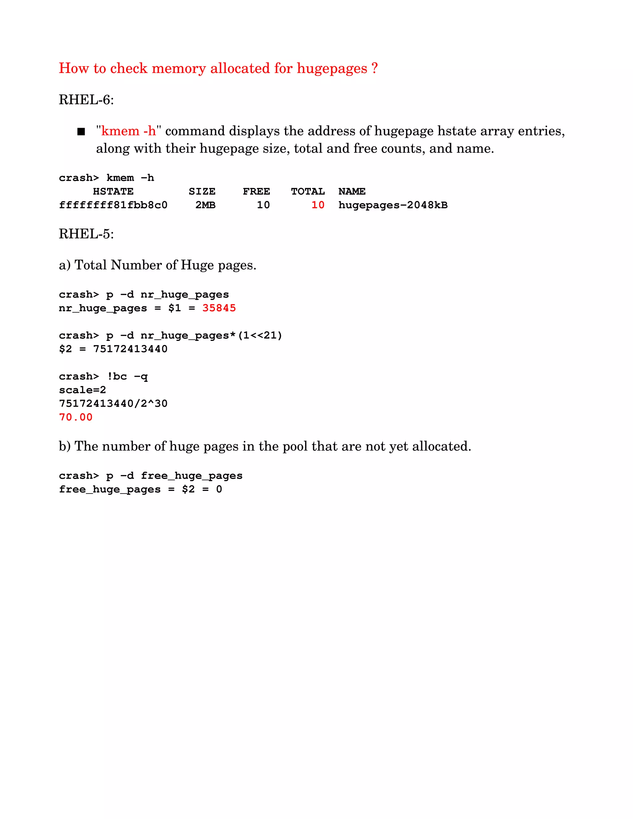How to check memory allocated for hugepages ?
RHEL­6:
 "kmem ­h" command displays the address of hugepage hstate array entries, 
along with their hugepage size, total and free counts, and name.
crash> kmem ­h
     HSTATE        SIZE    FREE   TOTAL  NAME
ffffffff81fbb8c0    2MB      10      10  hugepages­2048kB
RHEL­5:
a) Total Number of Huge pages.
crash> p ­d nr_huge_pages
nr_huge_pages = $1 = 35845 
crash> p ­d nr_huge_pages*(1<<21)
$2 = 75172413440
crash> !bc ­q
scale=2
75172413440/2^30
70.00
b) The number of huge pages in the pool that are not yet allocated.
crash> p ­d free_huge_pages
free_huge_pages = $2 = 0
 