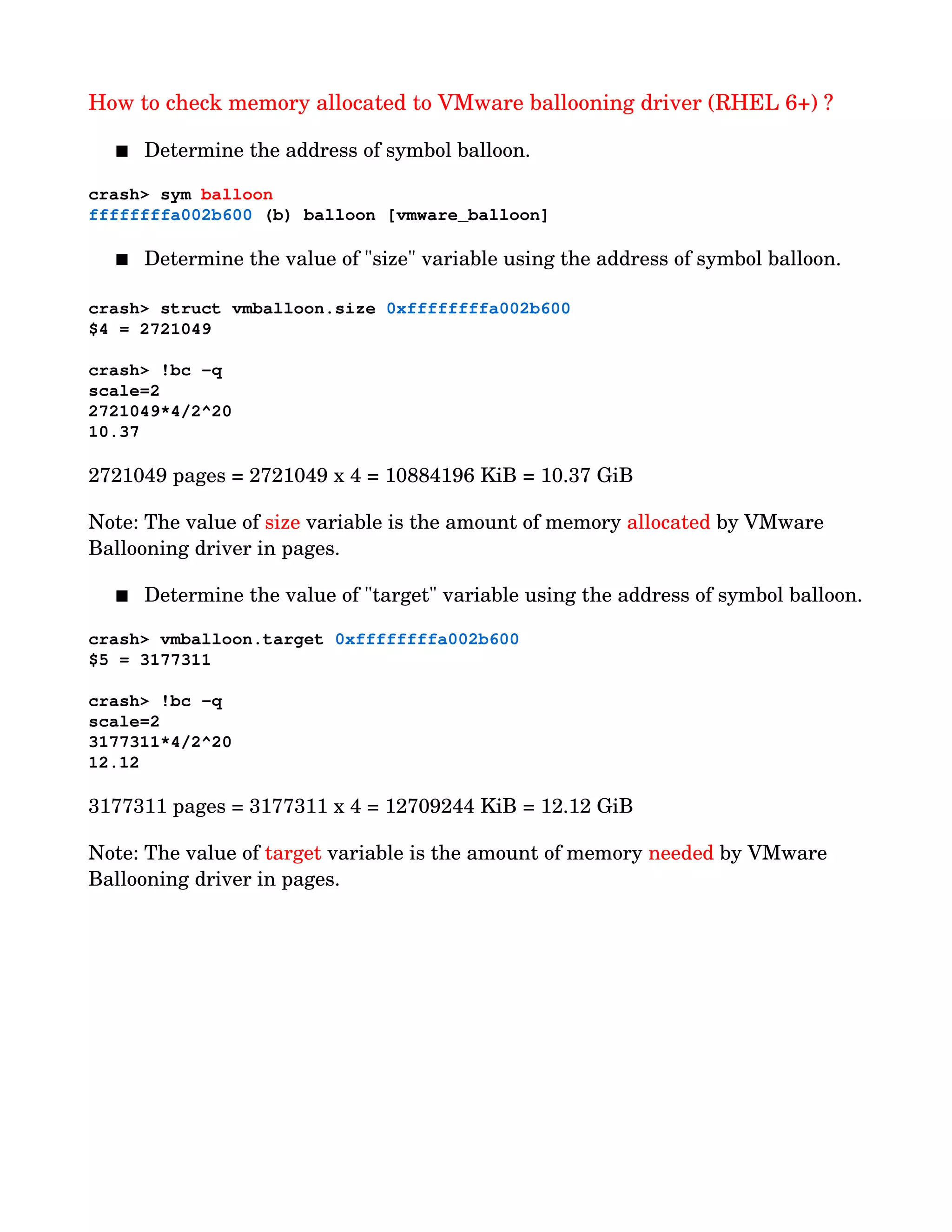 How to check memory allocated to VMware ballooning driver (RHEL 6+) ?
 Determine the address of symbol balloon.
    
crash> sym balloon
ffffffffa002b600 (b) balloon [vmware_balloon]
 Determine the value of "size" variable using the address of symbol balloon.
    
crash> struct vmballoon.size 0xffffffffa002b600
$4 = 2721049   
crash> !bc ­q
scale=2
2721049*4/2^20
10.37          
2721049 pages = 2721049 x 4 = 10884196 KiB = 10.37 GiB   
Note: The value of size variable is the amount of memory allocated by VMware 
Ballooning driver in pages.
 Determine the value of "target" variable using the address of symbol balloon.
    
crash> vmballoon.target 0xffffffffa002b600
$5 = 3177311   
crash> !bc ­q
scale=2
3177311*4/2^20
12.12          
3177311 pages = 3177311 x 4 = 12709244 KiB = 12.12 GiB
Note: The value of target variable is the amount of memory needed by VMware 
Ballooning driver in pages.
 