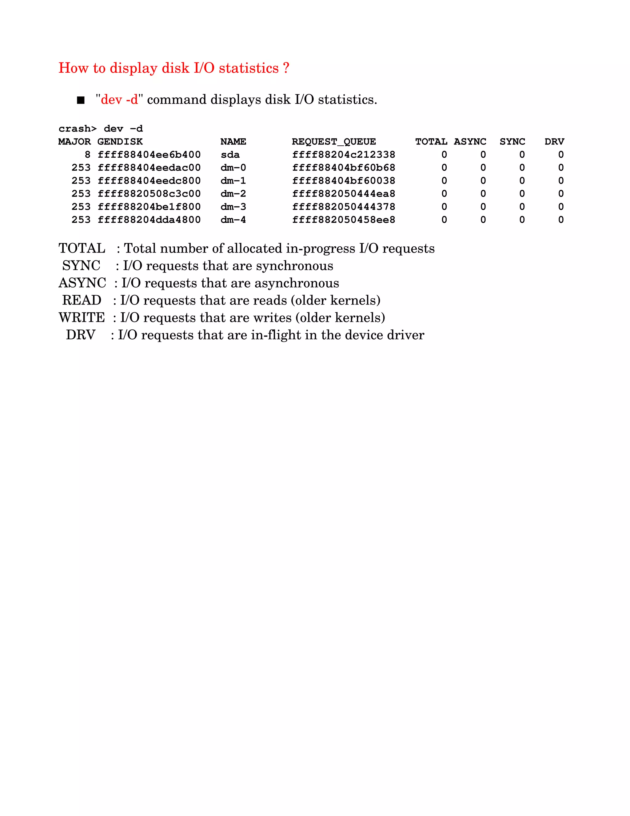 How to display disk I/O statistics ?
 "dev ­d" command displays disk I/O statistics.
crash> dev ­d
MAJOR GENDISK            NAME       REQUEST_QUEUE      TOTAL ASYNC  SYNC   DRV
    8 ffff88404ee6b400   sda        ffff88204c212338       0     0     0     0
  253 ffff88404eedac00   dm­0       ffff88404bf60b68       0     0     0     0
  253 ffff88404eedc800   dm­1       ffff88404bf60038       0     0     0     0
  253 ffff8820508c3c00   dm­2       ffff882050444ea8       0     0     0     0
  253 ffff88204be1f800   dm­3       ffff882050444378       0     0     0     0
  253 ffff88204dda4800   dm­4       ffff882050458ee8       0     0     0     0
TOTAL   : Total number of allocated in­progress I/O requests
 SYNC    : I/O requests that are synchronous
ASYNC  : I/O requests that are asynchronous
 READ   : I/O requests that are reads (older kernels)
WRITE  : I/O requests that are writes (older kernels)
  DRV    : I/O requests that are in­flight in the device driver
 