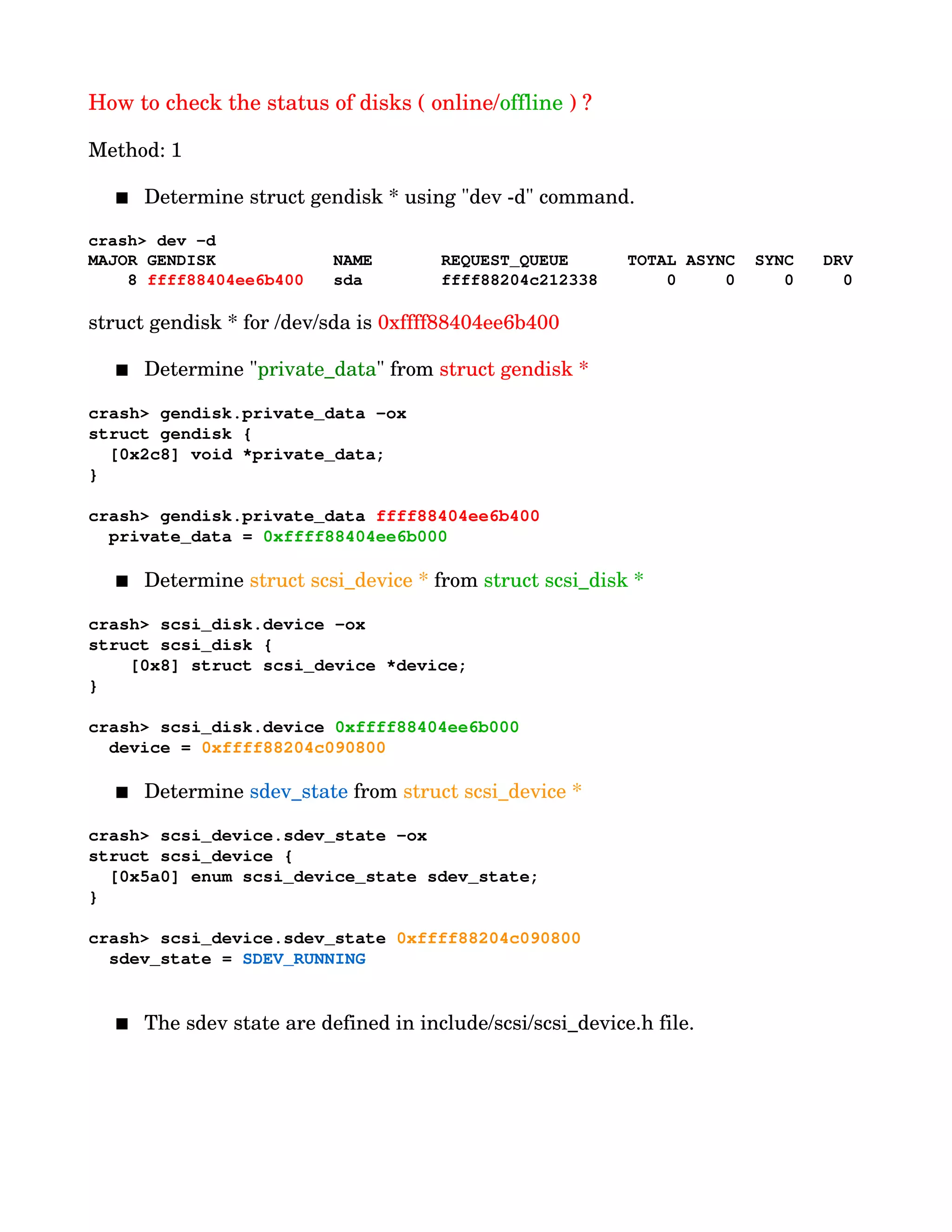 How to check the status of disks ( online/offline ) ?
Method: 1
 Determine struct gendisk * using "dev ­d" command.
crash> dev ­d
MAJOR GENDISK            NAME       REQUEST_QUEUE      TOTAL ASYNC  SYNC   DRV
    8 ffff88404ee6b400   sda        ffff88204c212338       0     0     0     0
        
struct gendisk * for /dev/sda is 0xffff88404ee6b400
 Determine "private_data" from struct gendisk *
crash> gendisk.private_data ­ox
struct gendisk {
  [0x2c8] void *private_data;
}
crash> gendisk.private_data ffff88404ee6b400
  private_data = 0xffff88404ee6b000
 Determine struct scsi_device * from struct scsi_disk *
crash> scsi_disk.device ­ox
struct scsi_disk {
    [0x8] struct scsi_device *device;
}
crash> scsi_disk.device 0xffff88404ee6b000
  device = 0xffff88204c090800
 Determine sdev_state from struct scsi_device *
crash> scsi_device.sdev_state ­ox
struct scsi_device {
  [0x5a0] enum scsi_device_state sdev_state;
}
crash> scsi_device.sdev_state 0xffff88204c090800
  sdev_state = SDEV_RUNNING
 The sdev state are defined in include/scsi/scsi_device.h file.
 