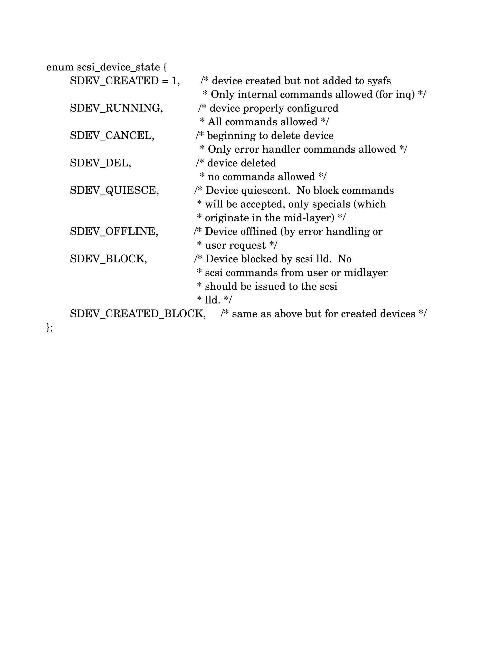 enum scsi_device_state {
        SDEV_CREATED = 1,       /* device created but not added to sysfs
                                                     * Only internal commands allowed (for inq) */
        SDEV_RUNNING,            /* device properly configured
                                                    * All commands allowed */
        SDEV_CANCEL,              /* beginning to delete device
                                                    * Only error handler commands allowed */
        SDEV_DEL,                      /* device deleted
                                                    * no commands allowed */
        SDEV_QUIESCE,            /* Device quiescent.  No block commands
                                                   * will be accepted, only specials (which
                                                   * originate in the mid­layer) */
        SDEV_OFFLINE,            /* Device offlined (by error handling or
                                                   * user request */
        SDEV_BLOCK,                /* Device blocked by scsi lld.  No
                                                   * scsi commands from user or midlayer
                                                   * should be issued to the scsi
                                                   * lld. */
        SDEV_CREATED_BLOCK,     /* same as above but for created devices */
};
 