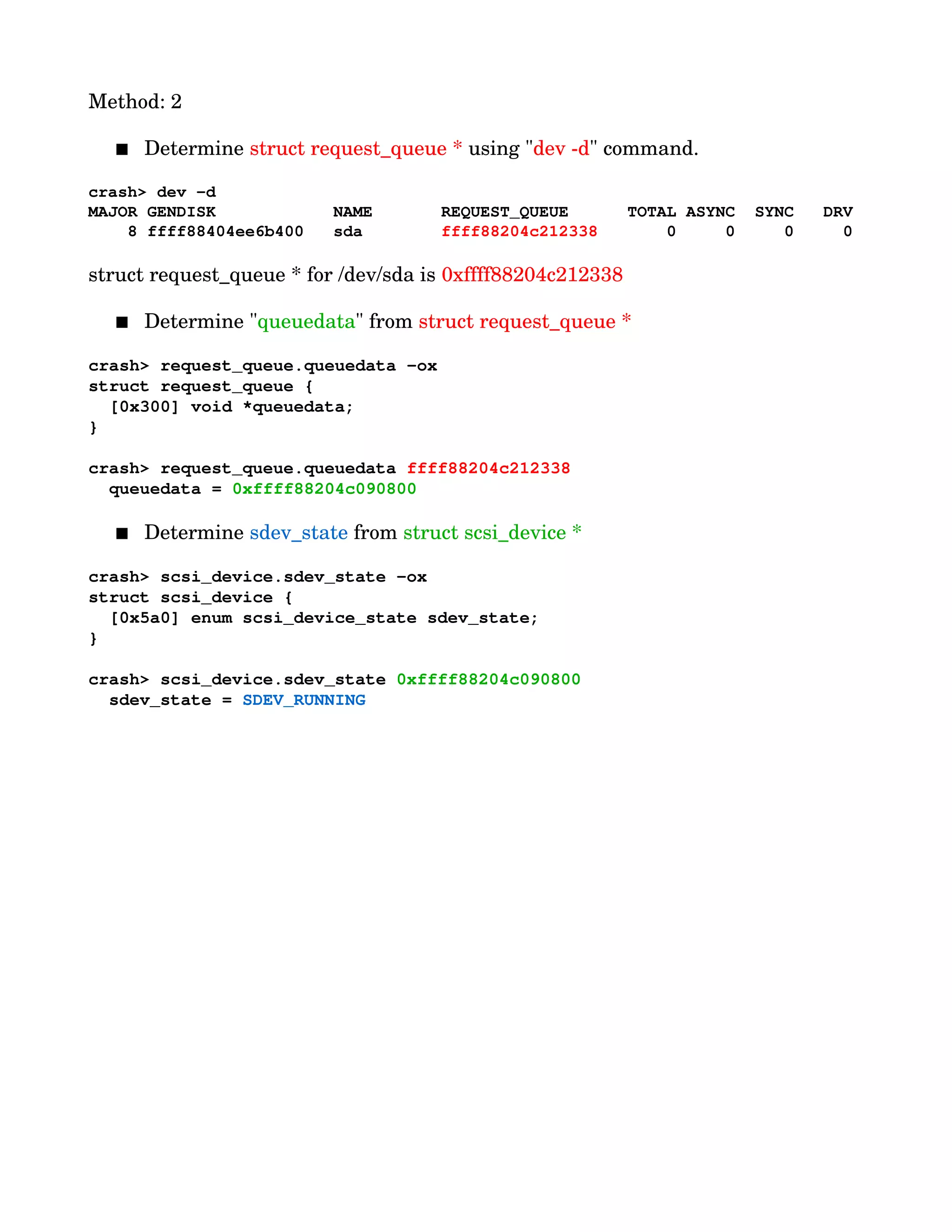Method: 2
 Determine struct request_queue * using "dev ­d" command.
crash> dev ­d
MAJOR GENDISK            NAME       REQUEST_QUEUE      TOTAL ASYNC  SYNC   DRV
    8 ffff88404ee6b400   sda        ffff88204c212338       0     0     0     0
  
struct request_queue * for /dev/sda is 0xffff88204c212338
 Determine "queuedata" from struct request_queue *
crash> request_queue.queuedata ­ox
struct request_queue {
  [0x300] void *queuedata;
}
crash> request_queue.queuedata ffff88204c212338
  queuedata = 0xffff88204c090800
 Determine sdev_state from struct scsi_device *
crash> scsi_device.sdev_state ­ox
struct scsi_device {
  [0x5a0] enum scsi_device_state sdev_state;
}
crash> scsi_device.sdev_state 0xffff88204c090800
  sdev_state = SDEV_RUNNING
 