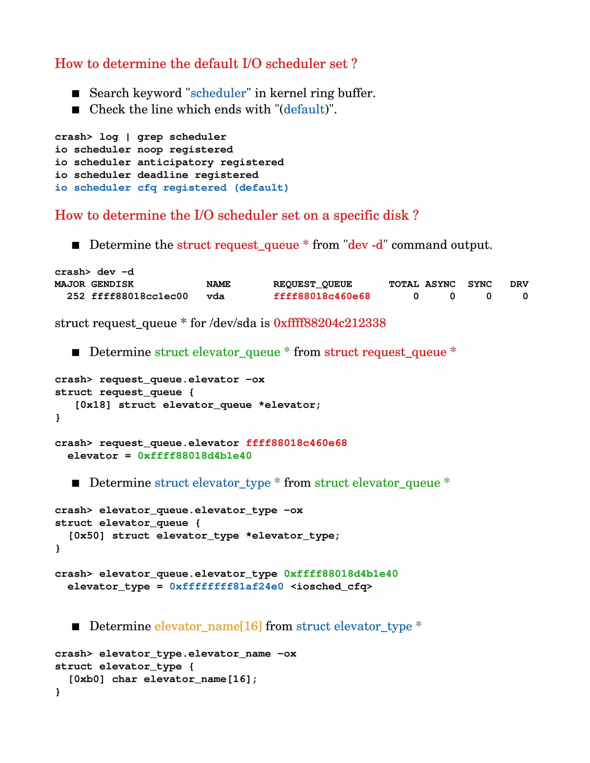 How to determine the default I/O scheduler set ?
 Search keyword "scheduler" in kernel ring buffer.
 Check the line which ends with "(default)".
crash> log | grep scheduler
io scheduler noop registered
io scheduler anticipatory registered
io scheduler deadline registered
io scheduler cfq registered (default)
                   
How to determine the I/O scheduler set on a specific disk ?
 Determine the struct request_queue * from "dev ­d" command output.
crash> dev ­d
MAJOR GENDISK            NAME       REQUEST_QUEUE      TOTAL ASYNC  SYNC   DRV
  252 ffff88018cc1ec00   vda        ffff88018c460e68       0     0     0     0
struct request_queue * for /dev/sda is 0xffff88204c212338
 Determine struct elevator_queue * from struct request_queue *
crash> request_queue.elevator ­ox
struct request_queue {
   [0x18] struct elevator_queue *elevator;
}
crash> request_queue.elevator ffff88018c460e68
  elevator = 0xffff88018d4b1e40
 Determine struct elevator_type * from struct elevator_queue *
crash> elevator_queue.elevator_type ­ox
struct elevator_queue {
  [0x50] struct elevator_type *elevator_type;
}
crash> elevator_queue.elevator_type 0xffff88018d4b1e40
  elevator_type = 0xffffffff81af24e0 <iosched_cfq>
 Determine elevator_name[16] from struct elevator_type *
crash> elevator_type.elevator_name ­ox
struct elevator_type {
  [0xb0] char elevator_name[16];
}
 