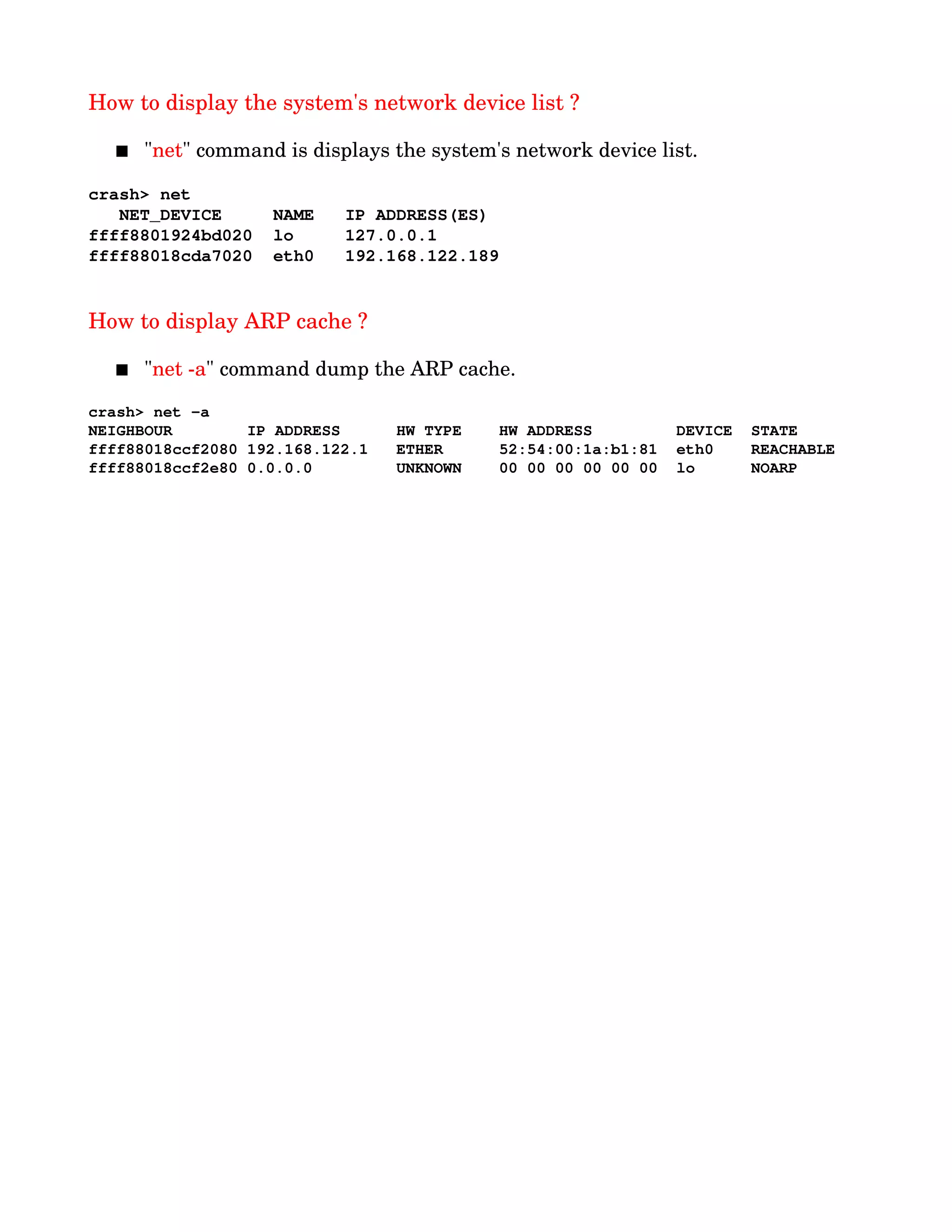 How to display the system's network device list ?
 "net" command is displays the system's network device list.
crash> net
   NET_DEVICE     NAME   IP ADDRESS(ES)
ffff8801924bd020  lo     127.0.0.1
ffff88018cda7020  eth0   192.168.122.189
How to display ARP cache ? 
 "net ­a" command dump the ARP cache.
crash> net ­a
NEIGHBOUR        IP ADDRESS      HW TYPE    HW ADDRESS         DEVICE  STATE
ffff88018ccf2080 192.168.122.1   ETHER      52:54:00:1a:b1:81  eth0    REACHABLE
ffff88018ccf2e80 0.0.0.0         UNKNOWN    00 00 00 00 00 00  lo      NOARP
 