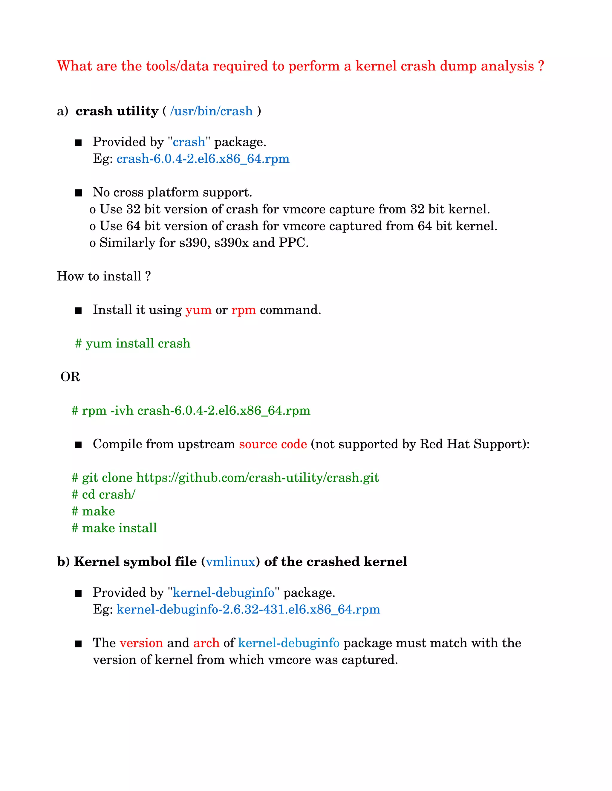 What are the tools/data required to perform a kernel crash dump analysis ?
a)  crash utility ( /usr/bin/crash )
  
 Provided by "crash" package.
          Eg: crash­6.0.4­2.el6.x86_64.rpm
 
 No cross platform support. 
         o Use 32 bit version of crash for vmcore capture from 32 bit kernel.
         o Use 64 bit version of crash for vmcore captured from 64 bit kernel.
         o Similarly for s390, s390x and PPC.
How to install ?
 Install it using yum or rpm command.
     # yum install crash
 OR
    # rpm ­ivh crash­6.0.4­2.el6.x86_64.rpm
 Compile from upstream source code (not supported by Red Hat Support):
    # git clone https://github.com/crash­utility/crash.git
    # cd crash/
    # make
    # make install
b) Kernel symbol file (vmlinux) of the crashed kernel
 Provided by "kernel­debuginfo" package.
          Eg: kernel­debuginfo­2.6.32­431.el6.x86_64.rpm 
  
 The version and arch of kernel­debuginfo package must match with the 
version of kernel from which vmcore was captured.
 