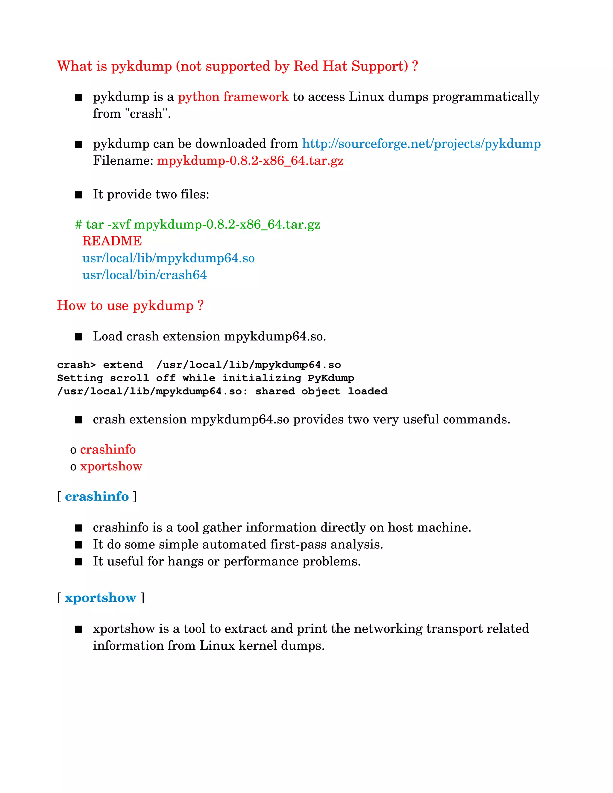 What is pykdump (not supported by Red Hat Support) ?
 pykdump is a python framework to access Linux dumps programmatically 
from "crash".
 pykdump can be downloaded from http://sourceforge.net/projects/pykdump
          Filename: mpykdump­0.8.2­x86_64.tar.gz
 It provide two files:
     # tar ­xvf mpykdump­0.8.2­x86_64.tar.gz 
       README
       usr/local/lib/mpykdump64.so
       usr/local/bin/crash64
How to use pykdump ?
 Load crash extension mpykdump64.so.
crash> extend  /usr/local/lib/mpykdump64.so
Setting scroll off while initializing PyKdump
/usr/local/lib/mpykdump64.so: shared object loaded
 crash extension mpykdump64.so provides two very useful commands.
 
  o crashinfo
  o xportshow 
[ crashinfo ]
 crashinfo is a tool gather information directly on host machine. 
 It do some simple automated first­pass analysis. 
 It useful for hangs or performance problems.
[ xportshow ]
 xportshow is a tool to extract and print the networking transport related 
information from Linux kernel dumps. 
 
