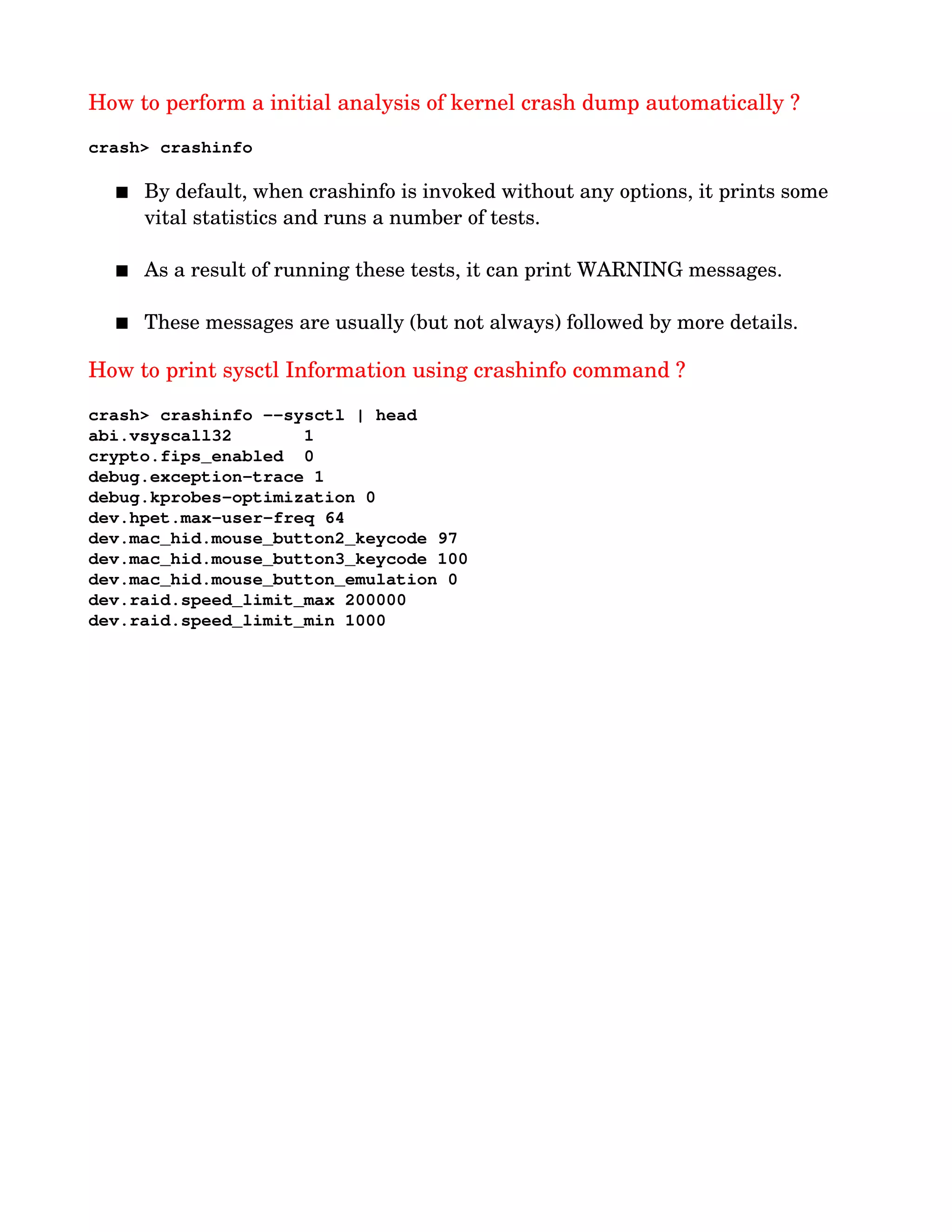 How to perform a initial analysis of kernel crash dump automatically ?
crash> crashinfo         
 By default, when crashinfo is invoked without any options, it prints some 
vital statistics and runs a number of tests. 
 As a result of running these tests, it can print WARNING messages. 
 These messages are usually (but not always) followed by more details. 
How to print sysctl Information using crashinfo command ?
crash> crashinfo ­­sysctl | head
abi.vsyscall32       1
crypto.fips_enabled  0
debug.exception­trace 1
debug.kprobes­optimization 0
dev.hpet.max­user­freq 64
dev.mac_hid.mouse_button2_keycode 97
dev.mac_hid.mouse_button3_keycode 100
dev.mac_hid.mouse_button_emulation 0
dev.raid.speed_limit_max 200000
dev.raid.speed_limit_min 1000
 