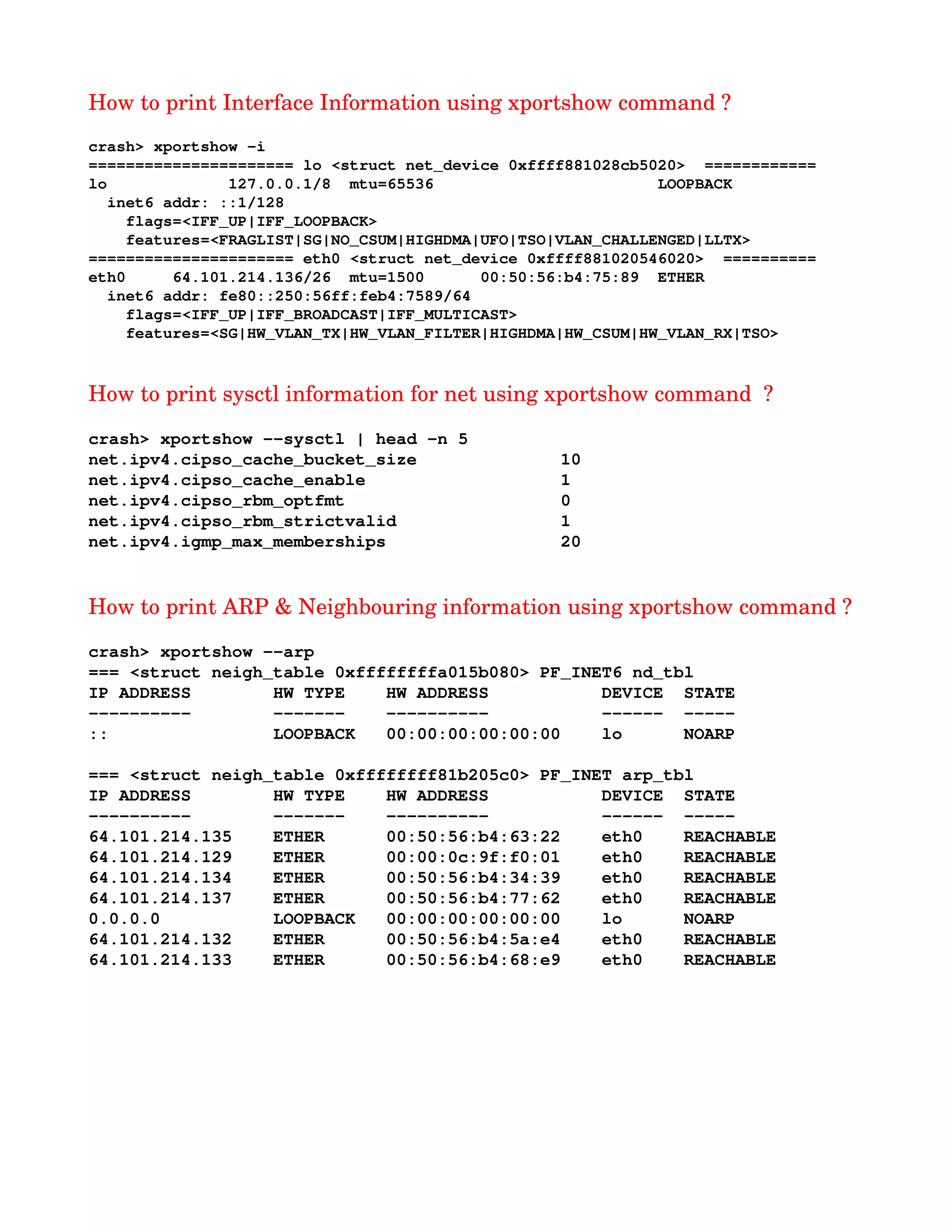 How to print Interface Information using xportshow command ?
crash> xportshow ­i
====================== lo <struct net_device 0xffff881028cb5020>  ============
lo             127.0.0.1/8  mtu=65536                        LOOPBACK
  inet6 addr: ::1/128
    flags=<IFF_UP|IFF_LOOPBACK>
    features=<FRAGLIST|SG|NO_CSUM|HIGHDMA|UFO|TSO|VLAN_CHALLENGED|LLTX>
====================== eth0 <struct net_device 0xffff881020546020>  ==========
eth0     64.101.214.136/26  mtu=1500      00:50:56:b4:75:89  ETHER
  inet6 addr: fe80::250:56ff:feb4:7589/64
    flags=<IFF_UP|IFF_BROADCAST|IFF_MULTICAST>
    features=<SG|HW_VLAN_TX|HW_VLAN_FILTER|HIGHDMA|HW_CSUM|HW_VLAN_RX|TSO>
How to print sysctl information for net using xportshow command  ?
crash> xportshow ­­sysctl | head ­n 5
net.ipv4.cipso_cache_bucket_size              10
net.ipv4.cipso_cache_enable                   1
net.ipv4.cipso_rbm_optfmt                     0
net.ipv4.cipso_rbm_strictvalid                1
net.ipv4.igmp_max_memberships                 20
How to print ARP & Neighbouring information using xportshow command ?
crash> xportshow ­­arp 
=== <struct neigh_table 0xffffffffa015b080> PF_INET6 nd_tbl
IP ADDRESS        HW TYPE    HW ADDRESS           DEVICE  STATE
­­­­­­­­­­        ­­­­­­­    ­­­­­­­­­­           ­­­­­­  ­­­­­
::                LOOPBACK   00:00:00:00:00:00    lo      NOARP
=== <struct neigh_table 0xffffffff81b205c0> PF_INET arp_tbl
IP ADDRESS        HW TYPE    HW ADDRESS           DEVICE  STATE
­­­­­­­­­­        ­­­­­­­    ­­­­­­­­­­           ­­­­­­  ­­­­­
64.101.214.135    ETHER      00:50:56:b4:63:22    eth0    REACHABLE
64.101.214.129    ETHER      00:00:0c:9f:f0:01    eth0    REACHABLE
64.101.214.134    ETHER      00:50:56:b4:34:39    eth0    REACHABLE
64.101.214.137    ETHER      00:50:56:b4:77:62    eth0    REACHABLE
0.0.0.0           LOOPBACK   00:00:00:00:00:00    lo      NOARP
64.101.214.132    ETHER      00:50:56:b4:5a:e4    eth0    REACHABLE
64.101.214.133    ETHER      00:50:56:b4:68:e9    eth0    REACHABLE
 
