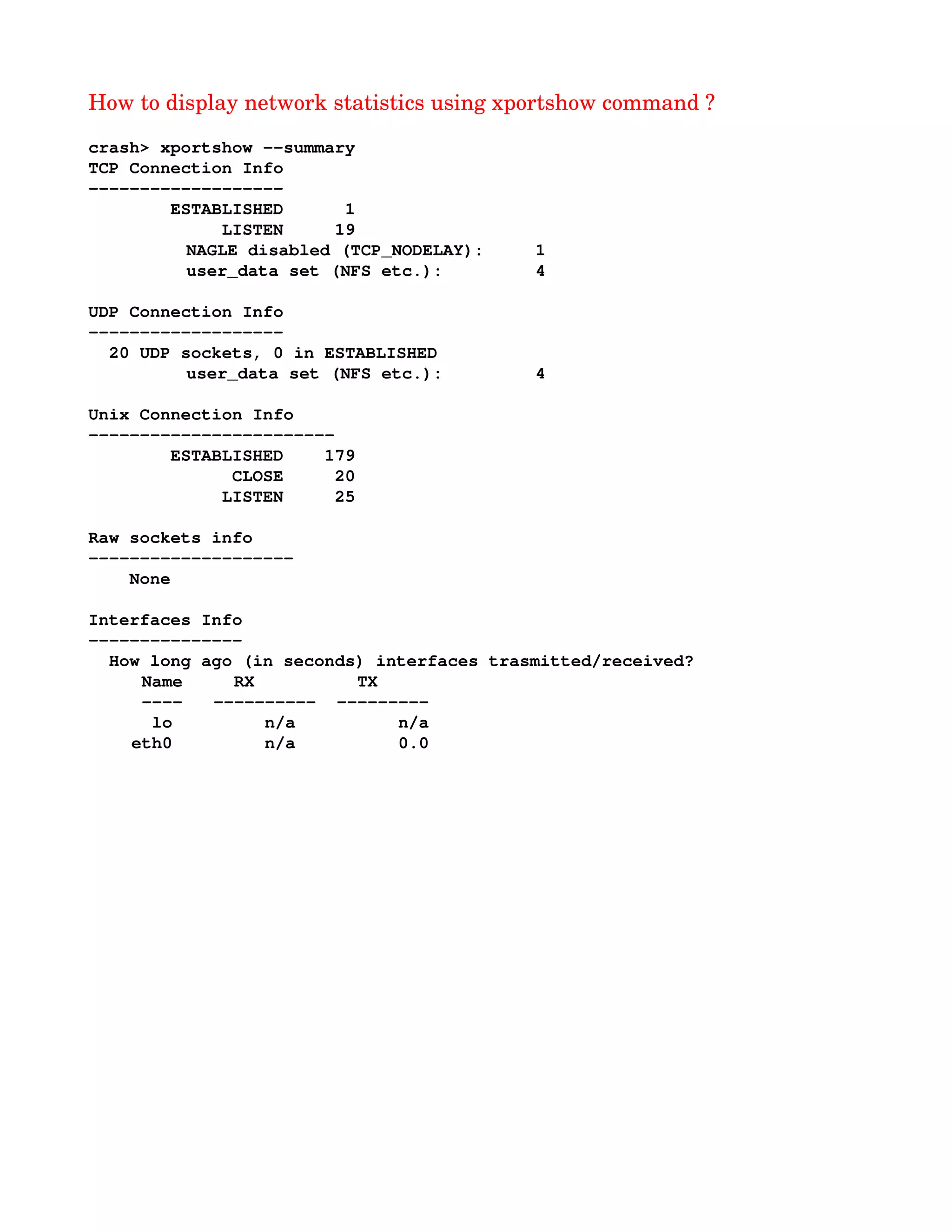 How to display network statistics using xportshow command ?
crash> xportshow ­­summary
TCP Connection Info
­­­­­­­­­­­­­­­­­­­
        ESTABLISHED      1
             LISTEN     19
NAGLE disabled (TCP_NODELAY):     1
user_data set (NFS etc.):         4
UDP Connection Info
­­­­­­­­­­­­­­­­­­­
  20 UDP sockets, 0 in ESTABLISHED
user_data set (NFS etc.):         4
Unix Connection Info
­­­­­­­­­­­­­­­­­­­­­­­­
        ESTABLISHED    179
              CLOSE     20
             LISTEN     25
Raw sockets info
­­­­­­­­­­­­­­­­­­­­
    None
Interfaces Info
­­­­­­­­­­­­­­­
  How long ago (in seconds) interfaces trasmitted/received?
  Name     RX          TX
  ­­­­   ­­­­­­­­­­  ­­­­­­­­­
   lo         n/a          n/a
 eth0         n/a          0.0
 