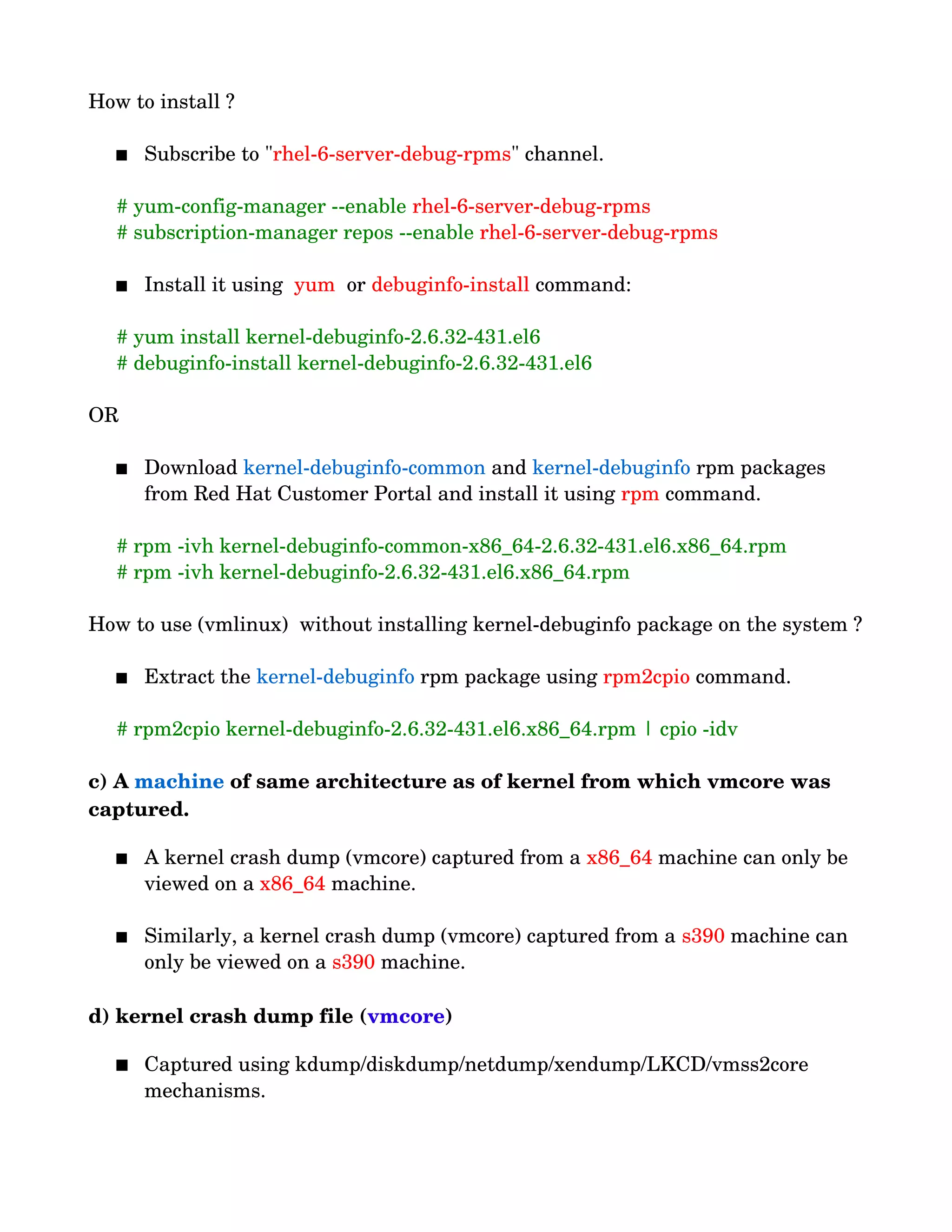 How to install ?
 Subscribe to "rhel­6­server­debug­rpms" channel.
     # yum­config­manager ­­enable rhel­6­server­debug­rpms
     # subscription­manager repos ­­enable rhel­6­server­debug­rpms
 Install it using  yum  or debuginfo­install command:
     # yum install kernel­debuginfo­2.6.32­431.el6
     # debuginfo­install kernel­debuginfo­2.6.32­431.el6
OR
 Download kernel­debuginfo­common and kernel­debuginfo rpm packages 
from Red Hat Customer Portal and install it using rpm command.
     # rpm ­ivh kernel­debuginfo­common­x86_64­2.6.32­431.el6.x86_64.rpm 
     # rpm ­ivh kernel­debuginfo­2.6.32­431.el6.x86_64.rpm 
How to use (vmlinux)  without installing kernel­debuginfo package on the system ?
 Extract the kernel­debuginfo rpm package using rpm2cpio command.
     # rpm2cpio kernel­debuginfo­2.6.32­431.el6.x86_64.rpm | cpio ­idv
c) A machine of same architecture as of kernel from which vmcore was 
captured.
 A kernel crash dump (vmcore) captured from a x86_64 machine can only be 
viewed on a x86_64 machine.
 Similarly, a kernel crash dump (vmcore) captured from a s390 machine can 
only be viewed on a s390 machine.
d) kernel crash dump file (vmcore)
 Captured using kdump/diskdump/netdump/xendump/LKCD/vmss2core 
mechanisms.
 