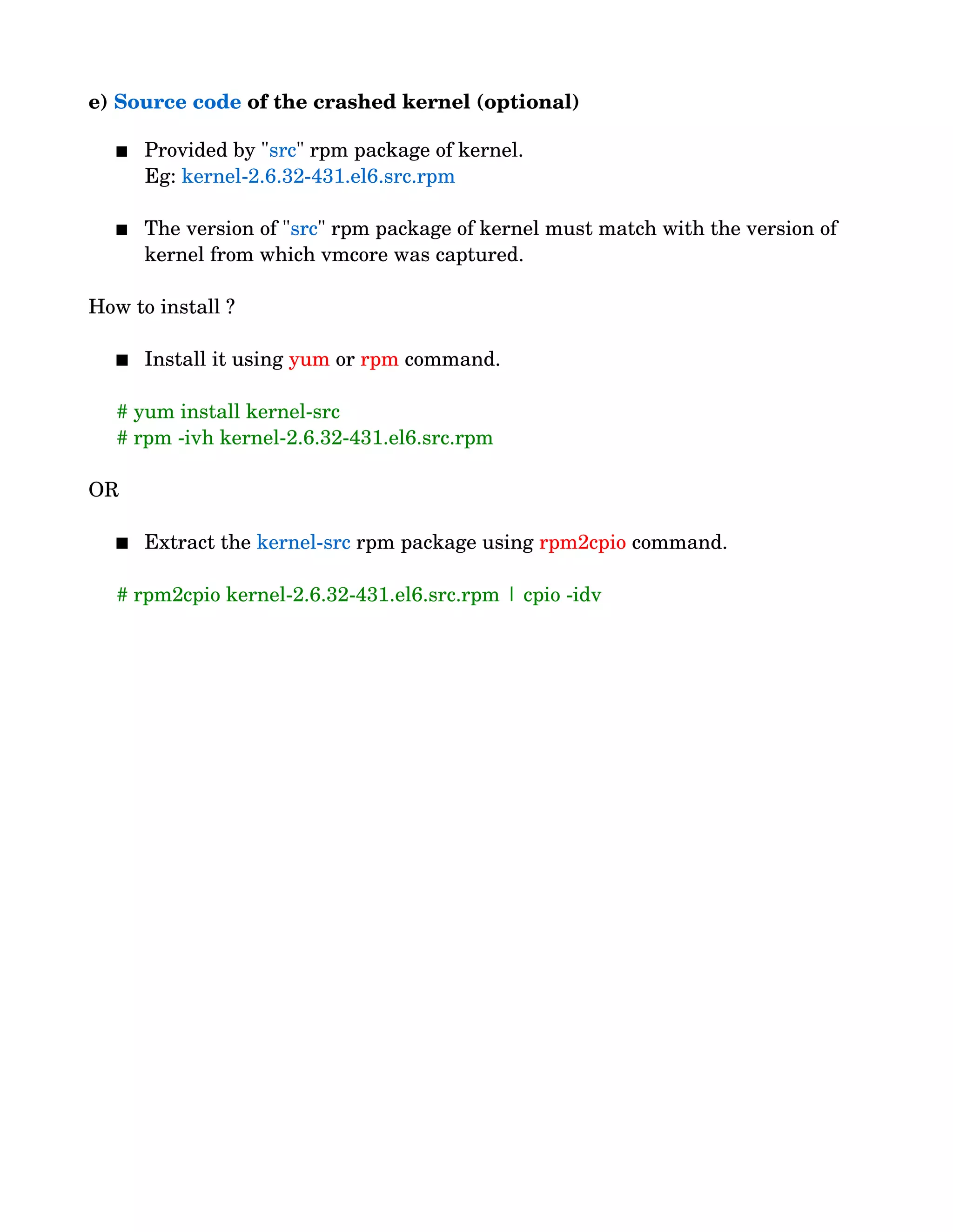 e) Source code of the crashed kernel (optional)
 Provided by "src" rpm package of kernel.
          Eg: kernel­2.6.32­431.el6.src.rpm
 The version of "src" rpm package of kernel must match with the version of 
kernel from which vmcore was captured.
How to install ?
 Install it using yum or rpm command.
     # yum install kernel­src
     # rpm ­ivh kernel­2.6.32­431.el6.src.rpm
OR
 Extract the kernel­src rpm package using rpm2cpio command.
     # rpm2cpio kernel­2.6.32­431.el6.src.rpm | cpio ­idv
 