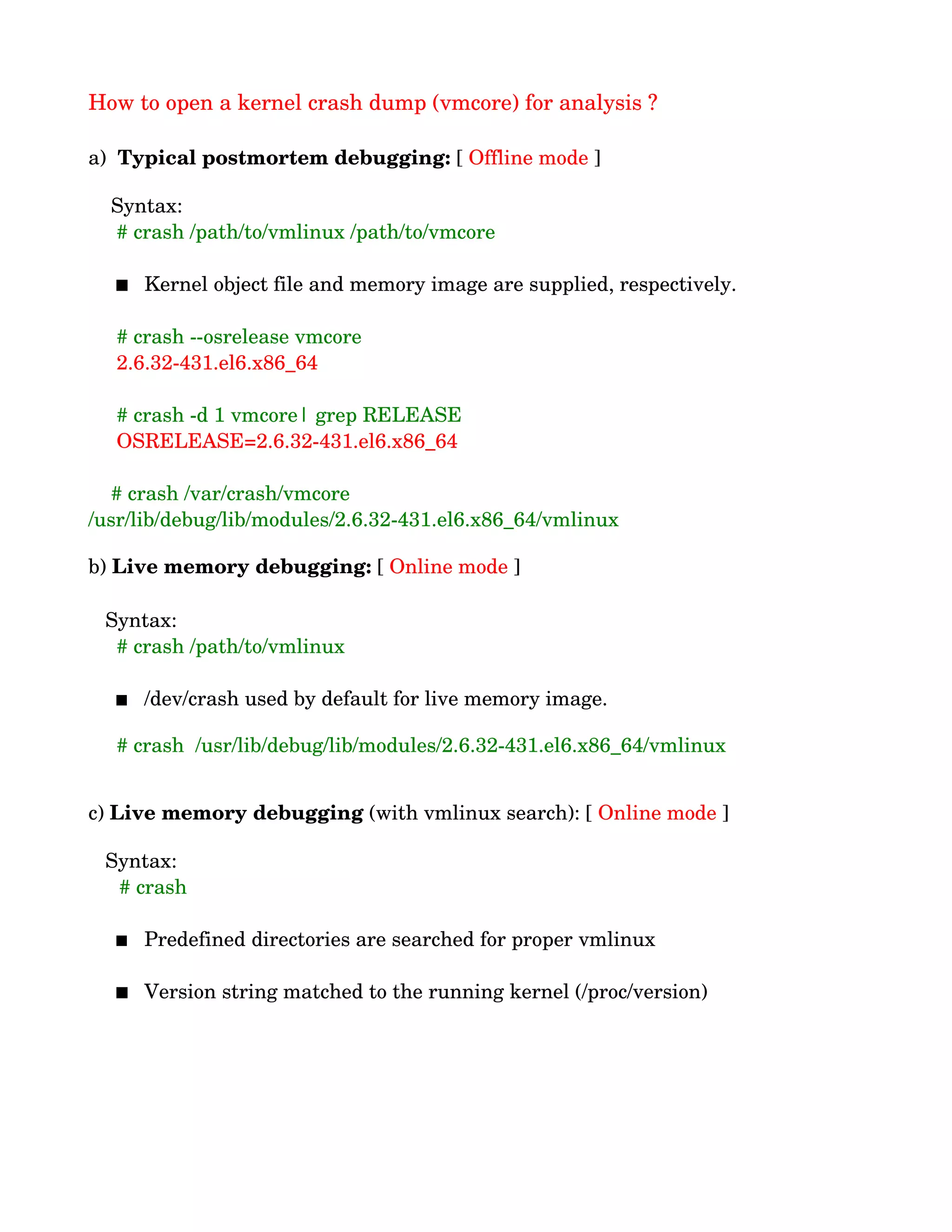 How to open a kernel crash dump (vmcore) for analysis ?
a)  Typical postmortem debugging: [ Offline mode ]
    Syntax:
     # crash /path/to/vmlinux /path/to/vmcore
 Kernel object file and memory image are supplied, respectively.
     # crash ­­osrelease vmcore
     2.6.32­431.el6.x86_64
     # crash ­d 1 vmcore| grep RELEASE
     OSRELEASE=2.6.32­431.el6.x86_64
    # crash /var/crash/vmcore 
/usr/lib/debug/lib/modules/2.6.32­431.el6.x86_64/vmlinux
b) Live memory debugging: [ Online mode ]
   Syntax:
     # crash /path/to/vmlinux
 /dev/crash used by default for live memory image.
   
     # crash  /usr/lib/debug/lib/modules/2.6.32­431.el6.x86_64/vmlinux
c) Live memory debugging (with vmlinux search): [ Online mode ]
   Syntax:
   # crash
 
 Predefined directories are searched for proper vmlinux
 Version string matched to the running kernel (/proc/version)
 