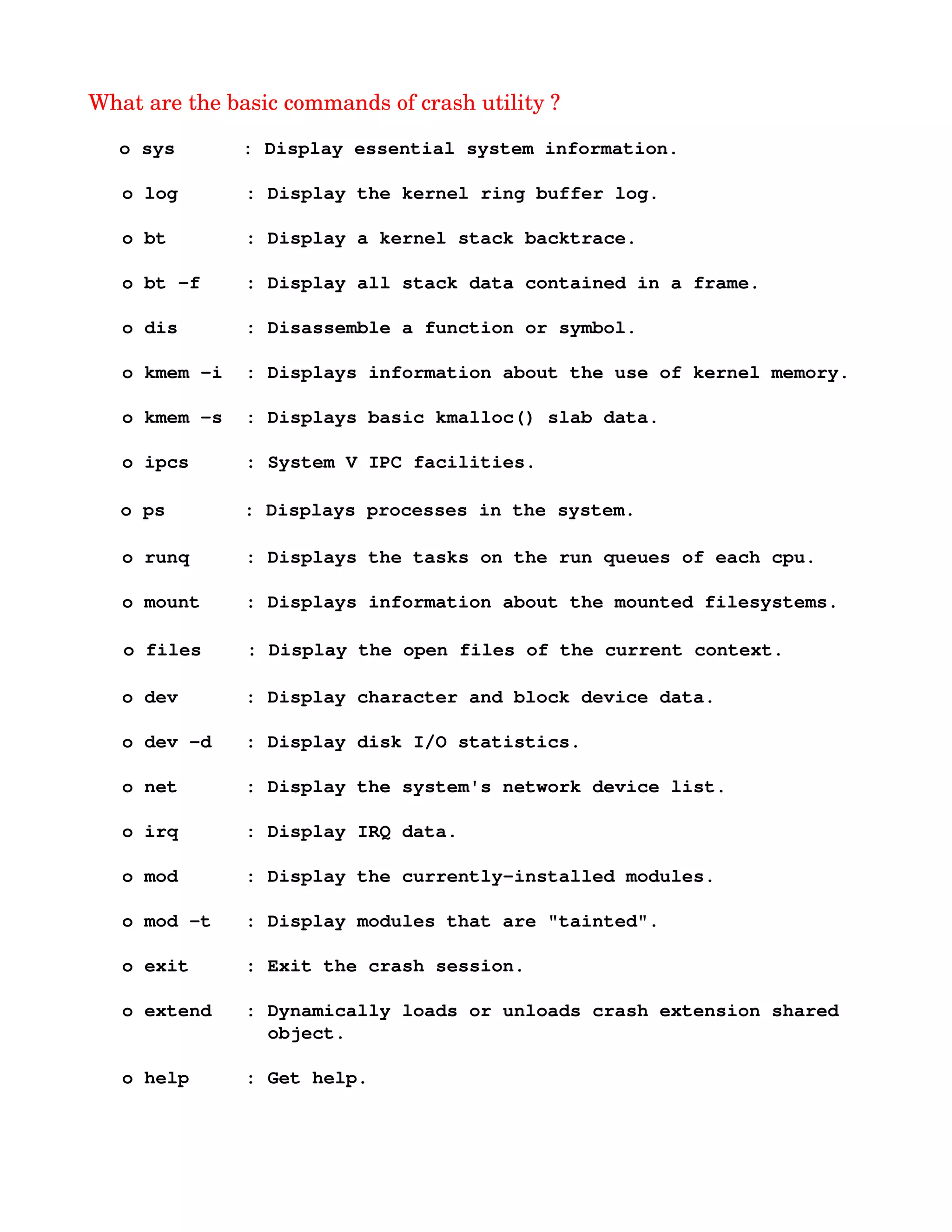 What are the basic commands of crash utility ?
   o sys      : Display essential system information.
   o log      : Display the kernel ring buffer log.
   o bt       : Display a kernel stack backtrace.
   o bt ­f    : Display all stack data contained in a frame.
   o dis      : Disassemble a function or symbol.
   o kmem ­i  : Displays information about the use of kernel memory.
   o kmem ­s  : Displays basic kmalloc() slab data.
   o ipcs     : System V IPC facilities.
    o ps       : Displays processes in the system. 
   o runq     : Displays the tasks on the run queues of each cpu.
   o mount    : Displays information about the mounted filesystems.
      o files    : Display the open files of the current context.
   o dev      : Display character and block device data.
   o dev ­d   : Display disk I/O statistics.
   o net      : Display the system's network device list.
   o irq      : Display IRQ data.
   o mod      : Display the currently­installed modules.
   o mod ­t   : Display modules that are "tainted".
   o exit     : Exit the crash session.
   o extend   : Dynamically loads or unloads crash extension shared 
                object.
   o help     : Get help.
 