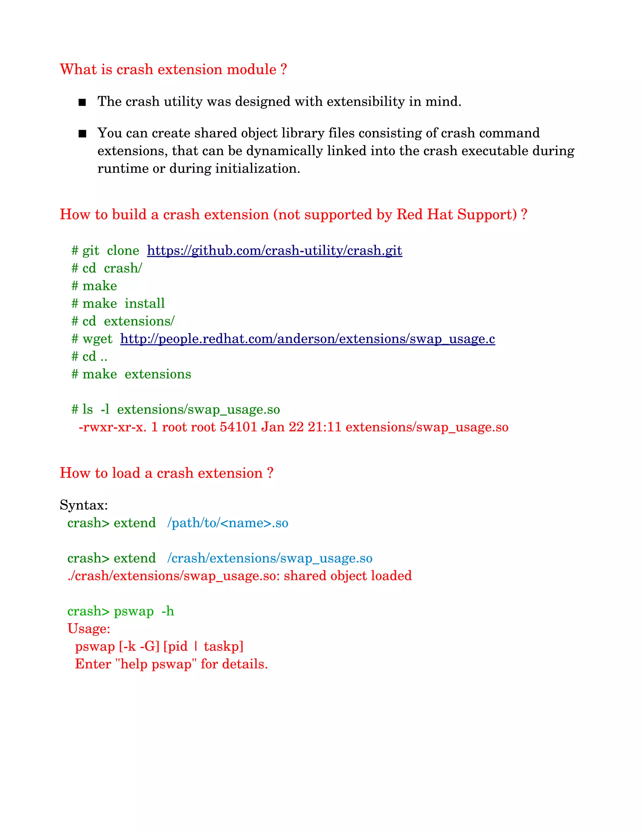 What is crash extension module ?
 The crash utility was designed with extensibility in mind. 
 You can create shared object library files consisting of crash command 
extensions, that can be dynamically linked into the crash executable during 
runtime or during initialization.
How to build a crash extension (not supported by Red Hat Support) ?
   # git  clone  https://github.com/crash­utility/crash.git
   # cd  crash/
   # make
   # make  install
   # cd  extensions/
   # wget  http://people.redhat.com/anderson/extensions/swap_usage.c 
   # cd ..
   # make  extensions
   
   # ls  ­l  extensions/swap_usage.so 
     ­rwxr­xr­x. 1 root root 54101 Jan 22 21:11 extensions/swap_usage.so
How to load a crash extension ?
Syntax:
  crash> extend   /path/to/<name>.so
  crash> extend   /crash/extensions/swap_usage.so
  ./crash/extensions/swap_usage.so: shared object loaded
  crash> pswap  ­h
  Usage:
    pswap [­k ­G] [pid | taskp]
    Enter "help pswap" for details.
 