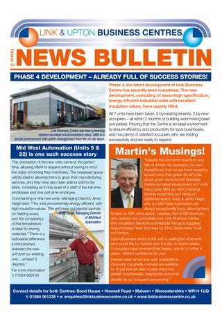 LINK & UPTON BUSINESS CENTRES
NEWS bulletin
Issue3
Phase 4 development – already full of success stories!
The completion of the new units came at the perfect
time, allowing MWA to expand without having to incur
the costs of moving their machinery. The increased space
will be ideal in allowing them to grow their manufacturing
services, and they have also been able to add to the
team, consisting as it now does of a staff of five full-time
employees and one part-time employee.
Commenting on the new units, Managing Director, Andy
Haigh said: “The units are extremely energy efficient, with
high insulation values. This will make substantial savings
on heating costs,
and the consistency
of the temperature
is ideal for storing
materials.” There is a
noticeable difference
in temperature
between the new
unit and our existing
one… at least 5
degrees.”
For more information
t: 01684 899103
Mid West Automation (Units 5 &
22) is one such success story
Phase 4, the latest development at Link Business
Centre has recently been completed. The new
development, consisting of seven high specification,
energy efficient industrial units with excellent
insulation values, have quickly filled.
All 7 units have been taken, 5 by existing tenants; 2 by new
occupiers – all within 2 months of building work having been
completed. Proving that the Centre is an ideal environment
to ensure efficiency and productivity for local businesses,
and has plenty of satisfied occupiers who are trading
successfully and are ready to expand.
Andy Haigh, Managing Director
of Mid West
Automation
“Despite the economic downturn and
talk of double dip recession, my own
thoughts are that we are more receptive
to bad news than good. So let's talk
about good news! At Link Business
Centre our latest development of 7 units
has quickly filled up, with 3 existing
tenants expanding and taking on
additional space. Andy & Jenny Haigh,
who run Mid West Automation are
always exceptionally busy, allowing them
to take on 40% extra space. Likewise, Ken & Gill Newman,
who operate two companies from Link Business Centre,
(Fire Installation Services and Multiple Fixings & Supplies)
have increased their floor area by 55%. Great news for all
concerned.
Upton Business centre is full, with a waiting list of tenants
who would like to operate from the site. In recent weeks
2 occupiers have renewed their leases, one for a further 6
years... there's confidence for you!
Interest rates remain low, loan availability is
improving marginally, markets are available
for those that are able to seek them out;
growth is achievable, despite the economic
climate as our occupiers are proving.”
Contact details for both Centres: Bond House • Howsell Road • Malvern • Worcestershire • WR14 1UQ
t: 01684 561238 • e: enquiries@linkbusinesscentre.co.uk • www.linkbusinesscentre.co.uk
Link Business Centre has been providing
modern business accommodation since 1980 in a
secure environment with active management from the on site team.
Martin's Musings!
 