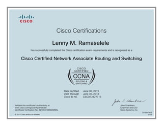 Cisco Certifications
Lenny M. Ramaselele
has successfully completed the Cisco certification exam requirements and is recognized as a
Cisco Certified Network Associate Routing and Switching
Date Certified
Valid Through
Cisco ID No.
June 30, 2015
June 30, 2018
CSCO12827713
Validate this certificate's authenticity at
www.cisco.com/go/verifycertificate
Certificate Verification No. 421904168582DMXL
John Chambers
Chairman and CEO
Cisco Systems, Inc.
© 2015 Cisco and/or its affiliates
7078947459
0709
 