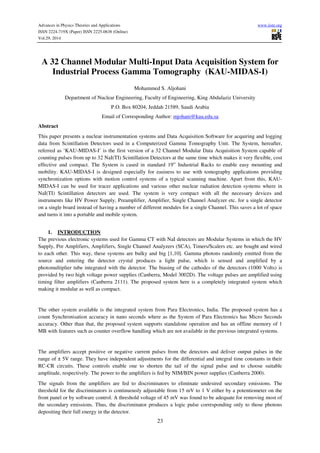 Advances in Physics Theories and Applications www.iiste.org
ISSN 2224-719X (Paper) ISSN 2225-0638 (Online)
Vol.29, 2014
23
A 32 Channel Modular Multi-Input Data Acquisition System for
Industrial Process Gamma Tomography (KAU-MIDAS-I)
Mohammed S. Aljohani
Department of Nuclear Engineering, Faculty of Engineering, King Abdulaziz University
P.O. Box 80204, Jeddah 21589, Saudi Arabia
Email of Corresponding Author: mjohani@kau.edu.sa
Abstract
This paper presents a nuclear instrumentation systems and Data Acquisition Software for acquiring and logging
data from Scintillation Detectors used in a Computerized Gamma Tomography Unit. The System, hereafter,
referred as ‘KAU-MIDAS-I’ is the first version of a 32 Channel Modular Data Acquisition System capable of
counting pulses from up to 32 NaI(TI) Scintillation Detectors at the same time which makes it very flexible, cost
effective and compact. The System is cased in standard 19” Industrial Racks to enable easy mounting and
mobility. KAU-MIDAS-I is designed especially for easiness to use with tomography applications providing
synchronization options with motion control systems of a typical scanning machine. Apart from this, KAU-
MIDAS-I can be used for tracer applications and various other nuclear radiation detection systems where in
NaI(TI) Scintillation detectors are used. The system is very compact with all the necessary devices and
instruments like HV Power Supply, Preamplifier, Amplifier, Single Channel Analyzer etc. for a single detector
on a single board instead of having a number of different modules for a single Channel. This saves a lot of space
and turns it into a portable and mobile system.
1. INTRODUCTION
The previous electronic systems used for Gamma CT with NaI detectors are Modular Systems in which the HV
Supply, Pre Amplifiers, Amplifiers, Single Channel Analyzers (SCA), Timers/Scalers etc. are bought and wired
to each other. This way, these systems are bulky and big [1,10]. Gamma photons randomly emitted from the
source and entering the detector crystal produces a light pulse, which is sensed and amplified by a
photomultiplier tube integrated with the detector. The biasing of the cathodes of the detectors (1000 Volts) is
provided by two high voltage power supplies (Canberra, Model 3002D). The voltage pulses are amplified using
timing filter amplifiers (Canberra 2111). The proposed system here is a completely integrated system which
making it modular as well as compact.
The other system available is the integrated system from Para Electronics, India. The proposed system has a
count Synchronisation accuracy in nano seconds where as the System of Para Electronics has Micro Seconds
accuracy. Other than that, the proposed system supports standalone operation and has an offline memory of 1
MB with features such as counter overflow handling which are not available in the previous integrated systems.
The amplifiers accept positive or negative current pulses from the detectors and deliver output pulses in the
range of ± 5V range. They have independent adjustments for the differential and integral time constants in their
RC-CR circuits. These controls enable one to shorten the tail of the signal pulse and to choose suitable
amplitude, respectively. The power to the amplifiers is fed by NIM/BIN power supplies (Canberra 2000).
The signals from the amplifiers are fed to discriminators to eliminate undesired secondary emissions. The
threshold for the discriminators is continuously adjustable from 15 mV to 1 V either by a potentiometer on the
front panel or by software control. A threshold voltage of 45 mV was found to be adequate for removing most of
the secondary emissions. Thus, the discriminator produces a logic pulse corresponding only to those photons
depositing their full energy in the detector.
 