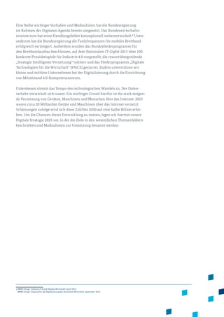 Eine Reihe wichtiger Vorhaben und Maßnahmen hat die Bundesregierung
im Rahmen der Digitalen Agenda bereits umgesetzt. Das Bundeswirtschafts­
ministerium hat seine Handlungsfelder konzeptionell weiterentwickelt.1
Unter
anderem hat die Bundesregierung die Funkfrequenzen für mobiles Breitband
erfolgreich versteigert. Außerdem wurden das Bundesförderprogramm für
den Breitbandausbau beschlossen, auf dem Nationalen IT-Gipfel 2015 über 100
kon­krete Praxisbeispiele für Industrie 4.0 vorgestellt, die ressortübergreifende
„Strategie Intelligente Vernetzung“ initiiert und das Förderprogramm „Digitale
Technologien für die Wirtschaft“ (PAiCE) gestartet. Zudem unterstützen wir
kleine und mittlere Unternehmen bei der Digitalisierung durch die Einrichtung
von Mittelstand 4.0-Kompetenzzentren.
Unterdessen nimmt das Tempo des technologischen Wandels zu. Der Daten­
verkehr entwickelt sich rasant. Ein wichtiger Grund hierfür ist die stark steigen­
de Vernetzung von Geräten, Maschinen und Menschen über das Internet. 2015
waren circa 20 Milliarden Geräte und Maschinen über das Internet vernetzt.
Schätzungen zufolge wird sich diese Zahl bis 2030 auf eine halbe Billion erhö­
hen. Um die Chancen dieser Entwicklung zu nutzen, legen wir hiermit unsere
Digitale Strategie 2025 vor, in der die Ziele in den wesentlichen Themenfeldern
beschrieben und Maßnahmen zur Umsetzung benannt werden.
1 BMWi (Hrsg.): Industrie 4.0 und Digitale Wirtschaft, April 2015.
BMWi (Hrsg.): Impulse für die Digitalisierung der deutschen Wirtschaft, September 2015.
 