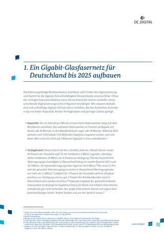 13www.de.digital
1. Ein Gigabit-Glasfasernetz für
Deutschland bis 2025 aufbauen
Hochleistungsfähige Breitbandnetze sind Basis und Treiber der Digitalisierung
und damit für die digitale Zukunftsfähigkeit Deutschlands unverzichtbar. Ohne
die richtigen Datenautobahnen kann Deutschland die immer schneller voran­
schreitende Digitalisierung nicht erfolgreich bewältigen. Wir müssen deshalb
eine zukunftsfähige digitale Infrastruktur schaffen, die der dreifachen Anforde­
rung von hoher Kapazität, breiter Verfügbarkeit und geringer Latenz genügt:
•	Kapazität: Das im Internet pro Minute transportierte Datenvolumen steigt auf allen
Netzebenen exorbitant. Das weltweite Datenvolumen im Festnetz verdoppelt sich
derzeit alle 40 Monate, in den Mobilfunknetzen sogar alle 18 Monate. Während 2014
weltweit rund 718 Exabyte (718 Milliarden Gigabyte) umgesetzt wurden, wird sich
dieser Wert schon bis 2019 auf 2 Billionen Gigabyte in etwa verdreifachen.2
•	Verfügbarkeit: Deutschland hat kein schnelles Internet. Aktuell können mobil
96 Prozent der Haushalte auf LTE mit mindestens 2 Mbit/s zugreifen, allerdings
stehen mindestens 16 Mbit/s nur 6 Prozent zur Verfügung.3
Die durchschnittliche
Übertragungs­geschwindigkeit in Deutschland betrug im zweiten Quartal 2015 rund
10,7 Mbit/s, die Spitzenübertragungsraten lagen bei 46,8 Mbit/s.4
Nur etwa 15 Pro­
zent der genutzten Internetzugänge erreichen in Deutschland Übertragungsraten
von mehr als 15 Mbit/s.5
Lediglich für 7 Prozent der Haushalte steht ein Glasfaser­
an­schluss zur Verfügung und nur gut 1 Prozent der Breitbandkunden nutzt in
Deutschland einen solchen Anschluss.6
Adäquate Angebote für gewerbliche Nutzer,
ins­besondere erschwingliche Gigabitanschlüsse für kleine und mittlere Unternehmen,
sind oftmals gar nicht vorhanden. Nur große Unternehmen können sich eigene Glas­
faseranbin­dungen leisten. Andere Staaten sind uns hier deutlich voraus.7
2 Quelle: Cisco Visual Networking Index (VNI) 2015, http://www.cisco.com/c/en/us/solutions/collateral/service-provider/
ip-ngn-ip-next-generation-network/white_paper_c11-481360.html
3 Quelle: Breitbandatlas.
4 Bezogen auf das Content Delivery Network von AKAMAI, Quelle: Akamai State of the Internet Q2 2015 Report.
5 In den USA sind es 21%, im Vereinigten Königreich 23%, in den Niederlanden 32%, in der Schweiz 34%, in Japan 38% und in Südkorea 53%; ebenda.
6 In den USA waren es 9%, in den Niederlanden 10%, in der Schweiz ca. 12%, in Dänemark gut 21%, in Spanien 12%, in Schweden 44%, in Südko-
rea 68% und in Japan etwa 73% (Quelle: OECD Broadband Portal, Stand: 12/2014, sowie 17. TK-Marktanalyse 2015 von VATM/Dialog Consult).
7 Südkorea: 23,1 bzw. 83,3 Mbit/s, Japan 16,4 bzw. 75,1 Mbit/s, Niederlande 15,2 bzw. 60,9 Mbit/s, Schweiz: 15,5 bzw. 59,4 Mbit/s,
Singapur 12,7 bzw. 108,3 Mbit/s; ebenda.
 