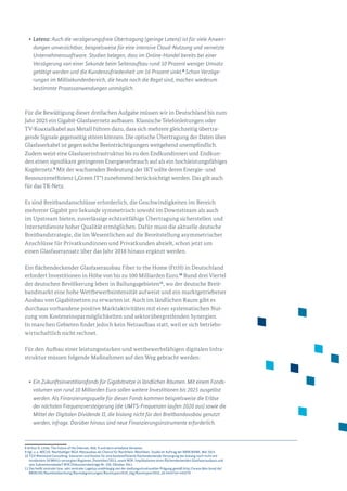 •	Latenz: Auch die verzögerungsfreie Übertragung (geringe Latenz) ist für viele An­wen­
dungen unverzichtbar, beispielsweise für eine intensive Cloud-Nutzung und vernetzte
Unternehmenssoftware. Studien belegen, dass im Online-Handel bereits bei einer
Verzögerung von einer Sekunde beim Seitenaufbau rund 10 Prozent weniger Umsatz
getätigt werden und die Kundenzufriedenheit um 16 Prozent sinkt.8
Schon Verzöge-
rungen im Millisekundenbereich, die heute noch die Regel sind, machen wiederum
bestimmte Prozessanwendungen unmöglich.
Für die Bewältigung dieser dreifachen Aufgabe müssen wir in Deutschland bis zum
Jahr 2025 ein Gigabit-Glasfasernetz aufbauen. Klassische Telefonleitungen oder
TV-Koaxialkabel aus Metall führen dazu, dass sich mehrere gleichzeitig übertra­
gende Signale gegenseitig stören können. Die optische Übertragung der Daten über
Glasfaserkabel ist gegen solche Beeinträchtigungen weitgehend un­empfindlich.
Zudem weist eine Glasfaserinfrastruktur bis zu den Endkundinnen und Endkun­
den einen signifikant geringeren Energieverbrauch auf als ein hochleistungsfähiges
Kupfernetz.9
Mit der wachsenden Bedeutung der IKT sollte deren Energie- und
Ressourceneffizienz („Green IT“) zunehmend berücksichtigt werden. Das gilt auch
für das TK-Netz.
Es sind Breitbandanschlüsse erforderlich, die Geschwindigkeiten im Bereich
mehrerer Gigabit pro Sekunde symmetrisch sowohl im Downstream als auch
im Upstream bieten, zuverlässige echtzeitfähige Übertragung sicherstellen und
Internetdienste hoher Qualität ermöglichen. Dafür muss die aktuelle deutsche
Breitbandstrategie, die im Wesentlichen auf die Bereitstellung asymmetrischer
Anschlüsse für Privatkundinnen und Privatkunden abzielt, schon jetzt um
einen Glasfaseransatz über das Jahr 2018 hinaus ergänzt werden.
Ein flächendeckender Glasfaserausbau Fiber to the Home (FttH) in Deutschland
erfordert Investitionen in Höhe von bis zu 100 Milliarden Euro.10
Rund drei Vier­tel
der deutschen Bevölkerung leben in Ballungsgebieten11
, wo der deutsche Breit­
bandmarkt eine hohe Wettbewerbsintensität aufweist und ein marktgetriebener
Ausbau von Gigabitnetzen zu erwarten ist. Auch im ländlichen Raum gibt es
durchaus vorhandene positive Marktaktivitäten mit einer systematischen Nut­
zung von Kosteneinsparmöglichkeiten und sektorübergreifenden Synergien.
In manchen Gebieten findet jedoch kein Netzaufbau statt, weil er sich betriebs­
wirtschaftlich nicht rechnet.
Für den Aufbau einer leistungsstarken und wettbewerbsfähigen digitalen Infra­
struktur müssen folgende Maßnahmen auf den Weg gebracht werden:
•	Ein Zukunftsinvestitionsfonds für Gigabitnetze in ländlichen Räumen. Mit einem Fonds­
volumen von rund 10 Milliarden Euro sollen weitere Investitionen bis 2025 ausgelöst
werden. Als Finanzierungsquelle für diesen Fonds kommen beispielsweise die Erlöse
der nächsten Frequenzversteigerung (die UMTS-Frequenzen laufen 2020 aus) sowie die
Mittel der Digitalen Dividende II, die bislang nicht für den Breitbandausbau genutzt
werden, infrage. Darüber hinaus sind neue Finanzierungsinstru­mente erforderlich.
8 Arthur D. Little: The Future of the Internet, Abb. 9 und darin erhaltene Verweise.
9 Vgl. u. a. MICUS: Nachhaltiger NGA-Netzausbau als Chance für Nordrhein-Westfalen. Studie im Auftrag der NRW.BANK, Mai 2015.
10 TÜV Rheinland Consulting: Szenarien und Kosten für eine kosteneffiziente flächendeckende Versorgung der bislang noch nicht mit
mindestens 50 Mbit/s versorgten Regionen, Dezember/2013, sowie WIK: Implikationen eines flächendeckenden Glasfaserausbaus und
sein Subventionsbedarf WIK Diskussionsbeiträge Nr. 359, Oktober 2011.
11 Das heißt zentraler bzw. sehr zentraler Lagetyp unabhängig von der siedlungsstrukturellen Prägung gemäß http://www.bbsr.bund.de/
BBSR/DE/Raumbeobachtung/Raumabgrenzungen/Raumtypen2010_vbg/Raumtypen2010_alt.html?nn=443270
 