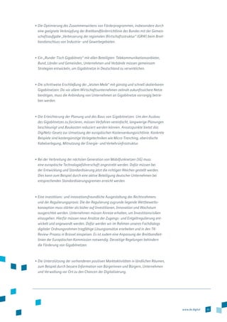 15www.de.digital
•	Die Optimierung des Zusammenwirkens von Förderprogrammen, insbesondere durch
eine geeignete Verknüpfung der Breitbandförderrichtlinie des Bundes mit der Gemein­
schaftsaufgabe „Verbesserung der regionalen Wirtschaftsstruktur“ (GRW) beim Breit­
bandanschluss von Industrie- und Gewerbegebieten.
•	Ein „Runder Tisch Gigabitnetz“ mit allen Beteiligten: Telekommunikationsanbieter,
Bund, Länder und Gemeinden, Unternehmen und Verbände müssen gemeinsam
Strategien entwickeln, um Gigabitnetze in Deutschland zu verwirklichen.
•	Die schrittweise Erschließung der „letzten Meile“ mit günstig und schnell skalierbaren
Gigabitnetzen: Da vor allem Wirtschaftsunternehmen zeitnah zukunftssichere Netze
benötigen, muss die Anbindung von Unternehmen an Gigabitnetze vorrangig betrie-
ben werden.
•	Die Erleichterung der Planung und des Baus von Gigabitnetzen: Um den Ausbau
des Gigabitnetzes zu forcieren, müssen Verfahren vereinfacht, langwierige Planungen
beschleunigt und Baukosten reduziert werden können. Ansatzpunkte bietet das
DigiNetz-Gesetz zur Umsetzung der europäischen Kostensenkungsrichtlinie. Konkrete
Beispiele sind kostengünstige Verlegetechniken wie Micro-Trenching, oberirdische
Kabelverlegung, Mitnutzung der Energie- und Verkehrsinfrastruktur.
•	Bei der Verbreitung der nächsten Generation von Mobilfunknetzen (5G) muss
eine europäische Technologieführerschaft angestrebt werden. Dafür müssen bei
der Entwicklung und Standardisierung jetzt die richtigen Weichen gestellt werden.
Dies kann zum Beispiel durch eine aktive Beteiligung deutscher Unternehmen bei
entsprechenden Standardisierungsgremien erreicht werden.
•	Eine investitions- und innovationsfreundliche Ausgestaltung des Rechtsrahmens
und der Regulierungspraxis: Die der Regulierung zugrunde liegende Wettbewerbs­
konzeption muss stärker als bisher auf Investitionen, Innovation und Wachstum
ausgerichtet werden. Unternehmen müssen Anreize erhalten, um Investitionsrisiken
ein­zugehen. Hierfür müssen neue Ansätze der Zugangs- und Entgeltregulierung ent­
wickelt und angewandt werden. Dafür werden wir im Rahmen unseres Fachdialogs
digitaler Ordnungsrahmen tragfähige Lösungsansätze erarbeiten und in den TK-­
Review-Prozess in Brüssel einspeisen. Es ist zudem eine Anpassung der Breitbandleit­
linien der Europäischen Kommission notwendig. Derzeitige Regelungen behindern
die Förderung von Gigabitnetzen.
•	Die Unterstützung der vorhandenen positiven Marktaktivitäten in ländlichen Räumen,
zum Beispiel durch bessere Information von Bürgerinnen und Bürgern, Unternehmen
und Verwaltung vor Ort zu den Chancen der Digitalisierung.
 