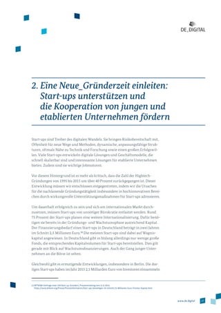 17www.de.digital
2. Eine Neue_Gründerzeit einleiten:
Start-ups unterstützen und
die Kooperation von jungen und
etablierten Unternehmen fördern
Start-ups sind Treiber des digitalen Wandels. Sie bringen Risikobereitschaft mit,
Offenheit für neue Wege und Methoden, dynamische, anpassungsfähige Struk­
turen, oftmals Nähe zu Technik und Forschung sowie einen großen Erfolgswil­
len. Viele Start-ups entwickeln digitale Lösungen und Geschäftsmodelle, die
schnell skalierbar sind und interessante Lösungen für etablierte Unternehmen
bieten. Zudem sind sie wichtige Jobmotoren.
Vor diesem Hintergrund ist es mehr als kritisch, dass die Zahl der Hightech-­
Gründungen von 1995 bis 2015 um über 40 Prozent zurückgegangen ist. Dieser
Entwicklung müssen wir entschlossen entgegentreten, indem wir die Ursachen
für die nachlassende Gründungstätigkeit insbesondere in hochinnovativen Berei­
chen durch wirkungsvolle Unterstützungsmaßnahmen für Start-ups adressieren.
Um dauerhaft erfolgreich zu sein und sich am internationalen Markt durch­
zusetzen, müssen Start-ups von unnötiger Bürokratie entlastet werden. Rund
75 Prozent der Start-ups planen eine weitere Internationalisierung. Dafür benö­
tigen sie bereits in der Gründungs- und Wachstumsphase ausreichend Kapital.
Der Finanzierungsbedarf eines Start-ups in Deutschland beträgt in zwei Jahren
im Schnitt 2,5 Millionen Euro.12
Die meisten Start-ups sind dabei auf Wagnis­
kapital angewiesen. In Deutschland gibt es bislang allerdings nur wenige große
Fonds, die entsprechendes Kapitalvolumen für Start-ups bereitstellen. Dies gilt
gerade mit Blick auf Wachstumsfinanzierungen. Auch der Gang junger Unter­
nehmen an die Börse ist selten.
Gleichwohl gibt es ermutigende Entwicklungen, insbesondere in Berlin. Die dor­
tigen Start-ups haben im Jahr 2015 2,1 Milliarden Euro von Investoren einsammeln
12 BITKOM-Umfrage unter 250 Start-up-Gründern, Pressemitteilung vom 11.6.2015,
https://www.bitkom.org/Presse/Presseinformation/Start-ups-benoetigen-im-Schnitt-25-Millionen-Euro-frisches-Kapital.html
 