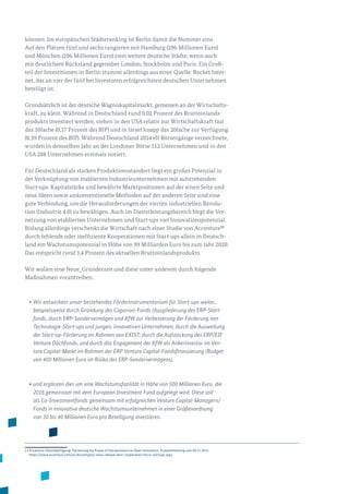 können. Im europäischen Städteranking ist Berlin damit die Nummer eins.
Auf den Plätzen fünf und sechs rangieren mit Hamburg (296 Millionen Euro)
und München (206 Millionen Euro) zwei weitere deutsche Städte, wenn auch
mit deutlichem Rückstand gegenüber London, Stockholm und Paris. Ein Groß­
teil der Investitionen in Berlin stammt allerdings aus einer Quelle: Rocket Inter­
net, das an vier der fünf bei Investoren erfolgreichsten deutschen Unternehmen
beteiligt ist.
Grundsätzlich ist der deutsche Wagniskapitalmarkt, gemessen an der Wirtschafts­
kraft, zu klein. Während in Deutschland rund 0,02 Prozent des Bruttoinlands­
produkts investiert werden, stehen in den USA relativ zur Wirtschaftskraft fast
das 10fache (0,17 Prozent des BIP) und in Israel knapp das 20fache zur Verfügung
(0,39 Prozent des BIP). Während Deutschland 2014 elf Börsengänge verzeichnete,
wurden in demselben Jahr an der Londoner Börse 112 Unternehmen und in den
USA 288 Unternehmen erstmals notiert.
Für Deutschland als starken Produktionsstandort liegt ein großes Potenzial in
der Verknüpfung von etablierten Industrieunternehmen mit aufstrebenden
Start-ups. Kapitalstärke und bewährte Marktpositionen auf der einen Seite und
neue Ideen sowie unkonventionelle Methoden auf der anderen Seite sind eine
gute Verbindung, um die Herausforderungen der vierten industriellen Revolu­
tion (Industrie 4.0) zu bewältigen. Auch im Dienstleistungsbereich birgt die Ver­
netzung von etablierten Unternehmen und Start-ups viel Innovationspotenzial.
Bislang allerdings verschenkt die Wirtschaft nach einer Studie von Accenture13
durch fehlende oder ineffiziente Kooperationen mit Start-ups allein in Deutsch­
land ein Wachstumspotenzial in Höhe von 99 Milliarden Euro bis zum Jahr 2020.
Das entspricht rund 3,4 Prozent des aktuellen Bruttoinlandsprodukts.
Wir wollen eine Neue_Gründerzeit und diese unter anderem durch folgende
Maßnahmen vorantreiben:
•	Wir entwickeln unser bestehendes Förderinstrumentarium für Start-ups weiter,
beispielsweise durch Gründung des Coparion-Fonds (Ausgliederung des ERP-Start-
fonds, durch ERP-Sondervermögen und KfW zur Verbesserung der Förderung von
Technologie-Start-ups und jungen, innovativen Unternehmen; durch die Ausweitung
der Start-up-Förderung im Rahmen von EXIST; durch die Aufstockung des ERP/EIF
Venture Dachfonds, und durch das Engagement der KfW als Ankerinvestor im Ven-
ture Capital-Markt im Rahmen der ERP Venture Capital-Fondsfinanzierung (Budget
von 400 Millionen Euro im Risiko des ERP-Sondervermögens),
•	und ergänzen dies um eine Wachstumsfazilität in Höhe von 500 Millionen Euro, die
2016 gemeinsam mit dem European Investment Fund aufgelegt wird. Diese soll
als Co-Investmentfonds gemeinsam mit erfolgreichen Venture Capital-Managern/
Fonds in innovative deutsche Wachstumsunternehmen in einer Größenordnung
von 30 bis 40 Millionen Euro pro Beteiligung investieren.
13 Accenture-Onlinebefragung: Harnessing the Power of Entrepreneurs to Open Innovation, Pressemitteilung vom 09.12.2015
https://www.accenture.com/at-de/company-news-release-dare-cooperation-focus-startups.aspx
 