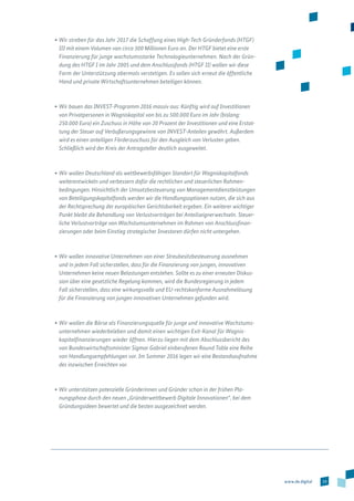 19www.de.digital
•	Wir streben für das Jahr 2017 die Schaffung eines High-Tech Gründerfonds (HTGF)
III mit einem Volumen von circa 300 Millionen Euro an. Der HTGF bietet eine erste
Finanzierung für junge wachstumsstarke Technologieunternehmen. Nach der Grün-
dung des HTGF I im Jahr 2005 und dem Anschlussfonds (HTGF II) wollen wir diese
Form der Unterstützung abermals verstetigen. Es sollen sich erneut die öffentliche
Hand und private Wirtschaftsunternehmen beteiligen können.
•	Wir bauen das INVEST-Programm 2016 massiv aus: Künftig wird auf Investi­tionen
von Privatpersonen in Wagniskapital von bis zu 500.000 Euro im Jahr (bislang:
250.000 Euro) ein Zuschuss in Höhe von 20 Prozent der Investitionen und eine Erstat-
tung der Steuer auf Veräußerungsgewinne von INVEST-Anteilen gewährt. Außerdem
wird es einen anteiligen Förderzuschuss für den Ausgleich von Verlusten geben.
Schließlich wird der Kreis der Antragsteller deutlich ausgeweitet.
•	Wir wollen Deutschland als wettbewerbsfähigen Standort für Wagniskapitalfonds
weiterentwickeln und verbessern dafür die rechtlichen und steuerlichen Rahmen­
bedingungen. Hinsichtlich der Umsatzbesteuerung von Managementdienstleistungen
von Beteiligungskapitalfonds werden wir die Handlungsoptionen nutzen, die sich aus
der Rechtsprechung der europäischen Gerichtsbarkeit ergeben. Ein weiterer wichtiger
Punkt bleibt die Behandlung von Verlustvorträgen bei Anteilseignerwechseln. Steuer-
liche Verlustvorträge von Wachstumsunternehmen im Rahmen von Anschlussfinan-
zierungen oder beim Einstieg strategischer Investoren dürfen nicht untergehen.
•	Wir wollen innovative Unternehmen von einer Streubesitzbesteuerung ausnehmen
und in jedem Fall sicherstellen, dass für die Finanzierung von jungen, innovativen
Unternehmen keine neuen Belastungen entstehen. Sollte es zu einer erneuten Diskus-
sion über eine gesetzliche Regelung kommen, wird die Bundesregierung in jedem
Fall sicherstellen, dass eine wirkungsvolle und EU-rechtskonforme Ausnahmelösung
für die Finanzierung von jungen innovativen Unternehmen gefunden wird.
•	Wir wollen die Börse als Finanzierungsquelle für junge und innovative Wachstums­
unternehmen wiederbeleben und damit einen wichtigen Exit-Kanal für Wagnis­
kapitalfinanzierungen wieder öffnen. Hierzu liegen mit dem Abschlussbericht des
von Bundeswirtschaftsminister Sigmar Gabriel einberufenen Round Table eine Reihe
von Handlungsempfehlungen vor. Im Sommer 2016 legen wir eine Bestandsaufnah­me
des inzwischen Erreichten vor.
•	Wir unterstützen potenzielle Gründerinnen und Gründer schon in der frühen Pla-
nungsphase durch den neuen „Gründerwettbewerb Digitale Innovationen“, bei dem
Gründungsideen bewertet und die besten ausgezeichnet werden.
 
