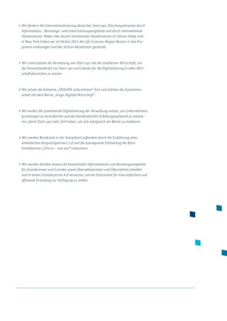 •	Wir fördern die Internationalisierung deutscher Start-ups. Dies beispielsweise durch
Informations-, Beratungs- und Unterstützungsangebote und durch internationale
Akzeleratoren. Neben den bereits bestehenden Akzeleratoren im Silicon Valley und
in New York haben wir im Herbst 2015 die Life-Sciences-Region Boston in das Pro-
gramm einbezogen und den dritten Akzelerator gestartet.
•	Wir unterstützen die Vernetzung von Start-ups mit der etablierten Wirtschaft, um
die Innovationskraft von Start-ups noch besser für die Digitalisierung in allen Wirt-
schaftsbereichen zu nutzen.
•	Wir setzen die Initiative „FRAUEN unternehmen“ fort und stärken die Zusammen­
arbeit mit dem Beirat „Junge Digitale Wirtschaft“.
•	Wir wollen die zunehmende Digitalisierung der Verwaltung nutzen, um Unternehmens-
gründungen zu vereinfachen und den bürokratischen Erfüllungsaufwand zu reduzie-
ren, damit Start-ups mehr Zeit haben, um sich erfolgreich am Markt zu etablieren.
•	Wir werden Bürokratie in der Startphase außerdem durch die Einführung eines
einheitlichen Ansprechpartners 2.0 und die konsequente Einhaltung der Büro­
kratiebremse („One in – one out“) reduzieren.
•	Wir werden darüber hinaus die bestehenden Informationen und Beratungsange­bote
für Gründerinnen und Gründer sowie Übernehmerinnen und Übernehmer bündeln
und in einem Gründerportal 4.0 vernetzen, um ein Instrument für eine einfachere und
effiziente Gründung zur Verfügung zu stellen.
 