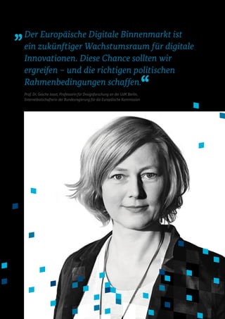 Der Europäische Digitale Binnenmarkt ist
ein zukünftiger Wachstumsraum für digitale
Innovationen. Diese Chance sollten wir
ergreifen – und die richtigen politischen
Rahmenbedingungen schaffen.
Prof. Dr. Gesche Joost, Professorin für Designforschung an der UdK Berlin,
Internetbotschafterin der Bundesregierung für die Europäische Kommission
 
