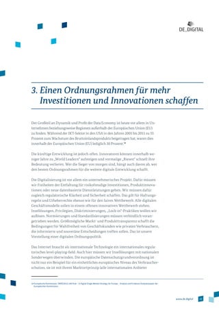 23www.de.digital
3. Einen Ordnungsrahmen für mehr
Investitionen und Innovationen schaffen
Der Großteil an Dynamik und Profit der Data Economy ist heute vor allem in Un­
ter­nehmen beziehungsweise Regionen außerhalb der Europäischen Union (EU)
zu finden. Während der IKT-Sektor in den USA in den Jahren 2001 bis 2011 zu 55
Prozent zum Wachstum des Bruttoinlandsprodukts beigetragen hat, waren dies
innerhalb der Europäischen Union (EU) lediglich 30 Prozent.14
Die künftige Entwicklung ist jedoch offen. Innovatoren können innerhalb we­
niger Jahre zu „World Leadern“ aufsteigen und vormalige „Riesen“ schnell ihre
Bedeutung verlieren. Wer die Sieger von morgen sind, hängt auch davon ab, wer
den besten Ordnungsrahmen für die weitere digitale Entwicklung schafft.
Die Digitalisierung ist vor allem ein unternehmerisches Projekt. Dafür müssen
wir Freiheiten der Entfaltung für risikofreudige Investitionen, Produktinnova­
tionen oder neue datenbasierte Dienstleistungen geben. Wir müssen dafür
zugleich regulatorische Klarheit und Sicherheit schaffen. Das gilt für Haftungs­
regeln und Urheberrechte ebenso wie für den fairen Wettbewerb. Alle digitalen
Geschäftsmodelle sollen in einem offenen innovativen Wettbewerb stehen.
Insellösungen, Privilegien, Diskriminierungen, „Lock-in“-Praktiken wollen wir
auflösen. Normierungen und Standardisierungen müssen verbindlich voran­
getrieben werden. Größtmögliche Markt- und Produkttransparenz schafft die
Bedingungen für Wahlfreiheit von Geschäftskunden wie privaten Verbrauchern,
die informierte und souveräne Entscheidungen treffen sollen. Das ist unsere
Vorstellung einer digitalen Ordnungspolitik.
Das Internet braucht als internationale Technologie ein internationales regula­
torisches level-playing-field. Auch hier müssen wir Insellösungen mit nationalen
Sonderwegen überwinden. Die europäische Datenschutzgrundverordnung ist
nicht nur ein Beispiel für ein einheitliches europäisches Niveau des Verbraucher­
schutzes, sie ist mit ihrem Marktortprinzip (alle internationalen Anbieter
14 Europäische Kommission: SWD(2015) 100 final – A Digital Single Market Strategy for Europe – Analysis and Evidence Analysenpapier der
Europäischen Kommission.
 