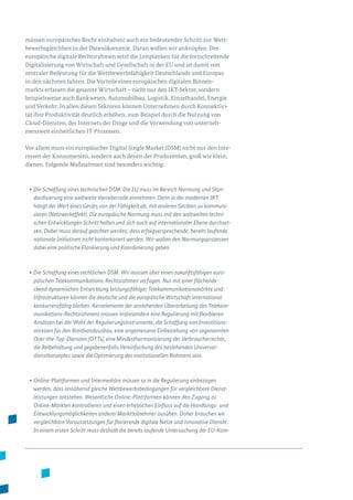 müssen europäisches Recht einhalten) auch ein bedeutender Schritt zur Wett­
bewerbsgleichheit in der Datenökonomie. Daran wollen wir anknüpfen. Der
europäische digitale Rechtsrahmen setzt die Leitplanken für die fortschreitende
Digitalisierung von Wirtschaft und Gesellschaft in der EU und ist damit von
zentraler Bedeutung für die Wettbewerbsfähigkeit Deutschlands und Europas
in den nächsten Jahren. Die Vorteile eines europä­ischen digitalen Binnen­
markts erfassen die gesamte Wirtschaft – nicht nur den IKT-Sektor, sondern
beispielsweise auch Bankwesen, Automobilbau, Logistik, Einzelhandel, Energie
und Verkehr. In allen diesen Sektoren können Unternehmen durch Konnektivi­
tät ihre Produktivität deutlich erhöhen, zum Beispiel durch die Nutzung von
Cloud-Diensten, des Internets der Dinge und die Verwendung von unterneh­
mensweit einheitlichen IT-Prozessen.
Vor allem muss ein europäischer Digital Single Market (DSM) nicht nur den Inte­
ressen der Konsumenten, sondern auch denen der Produzenten, groß wie klein,
dienen. Folgende Maßnahmen sind besonders wichtig:
•	Die Schaffung eines technischen DSM. Die EU muss im Bereich Normung und Stan-
dardisierung eine weltweite Vorreiterrolle einnehmen. Denn in der modernen IKT
hängt der Wert eines Geräts von der Fähigkeit ab, mit anderen Geräten zu kommuni-
zieren (Netzwerkeffekt). Die europäische Normung muss mit den weltweiten techni-
schen Entwicklungen Schritt halten und sich auch auf internationaler Ebene durchset-
zen. Dabei muss darauf geachtet werden, dass erfolgversprechende, bereits laufende
nationale Initiativen nicht konterkariert werden. Wir wollen den Normungsprozessen
dabei eine politische Flankierung und Koordinierung geben.
•	Die Schaffung eines rechtlichen DSM. Wir müssen über einen zukunftsfähigen euro­
päischen Telekommunikations-Rechtsrahmen verfügen. Nur mit einer flächende-
ckend dynamischen Entwicklung leistungsfähiger Telekommunikationsmärkte und
Infrastrukturen können die deutsche und die europäische Wirtschaft international
konkurrenzfähig bleiben. Kernelemente der anstehenden Überarbeitung des Telekom-
munikations-Rechtsrahmens müssen insbesondere eine Regulierung mit flexibleren
Ansätzen bei der Wahl der Regulierungsinstrumente, die Schaffung von Investitions-
anreizen für den Breitbandausbau, eine angemessene Einbeziehung von sogenannten
Over-the-Top-Diensten (OTTs), eine Mindestharmonisierung der Verbraucherrechte,
die Beibehaltung und gegebenenfalls Vereinfachung des bestehenden Universal-
dienstkonzeptes sowie die Optimierung des institutionellen Rahmens sein.
•	Online-Plattformen und Intermediäre müssen so in die Regulierung einbezogen
werden, dass annähernd gleiche Wettbewerbsbedingungen für vergleichbare Dienst-
leistungen entstehen. Wesentliche Online-Plattformen können den Zugang zu
Online-Märkten kontrollieren und einen erheblichen Einfluss auf die Handlungs- und
Entwicklungsmöglichkeiten anderer Marktteilnehmer ausüben. Daher brauchen wir
vergleichbare Voraussetzungen für florierende digitale Netze und innovative Dienste.
In einem ersten Schritt muss deshalb die bereits laufende Untersuchung der EU-Kom-
 