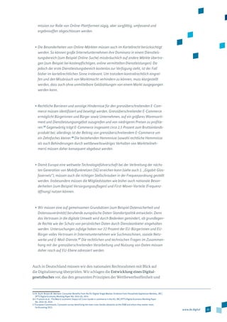 25www.de.digital
mission zur Rolle von Online-Plattformen zügig, aber sorgfältig, umfassend und
ergebnisoffen abgeschlossen werden.
•	Die Besonderheiten von Online-Märkten müssen auch im Kartellrecht berücksichtigt
werden. So können große Internetunternehmen ihre Dominanz in einem Dienstleis-
tungsbereich (zum Beispiel Online-Suche) missbräuchlich auf andere Märkte übertra­
gen (zum Beispiel bei kostenpflichtigen, online vermittelten Dienstleistungen). Da
jedoch der erste Dienstleistungsbereich kostenlos zur Verfügung steht, ist der Fall
bisher im kartellrechtlichen Sinne irrelevant. Um trotzdem kontrollrechtlich eingrei-
fen und den Missbrauch von Marktmacht verhindern zu können, muss klargestellt
werden, dass auch ohne unmittelbare Geldzahlungen von einem Markt ausgegangen
werden kann.
•	Rechtliche Barrieren und sonstige Hindernisse für den grenzüberschreitenden E-Com-
merce müssen identifiziert und beseitigt werden. Grenzüberschreitender E-Commerce
ermöglicht Bürgerinnen und Bürger sowie Unternehmen, auf ein größeres Warensorti-
ment und Dienstleistungsangebot zuzugreifen und von niedrigeren Preisen zu profitie-
ren.15
Gegenwärtig trägt E-Commerce insgesamt circa 2,5 Prozent zum Bruttoinlands­
produkt bei; allerdings ist der Beitrag von grenzüberschreitendem E-Commerce um
ein Zehnfaches kleiner.16
Die bestehenden Hemmnisse (sowohl rechtliche Hemmnisse
als auch Behinderungen durch wettbewerbswidriges Verhalten von Marktteilneh-
mern) müssen daher konsequent abgebaut werden.
•	Damit Europa eine weltweite Technologieführerschaft bei der Verbreitung der nächs-
ten Generation von Mobilfunknetzen (5G) erreichen kann (siehe auch 1. „Gigabit-Glas-
fasernetz“), müssen auch die richtigen Stellschrauben in der Frequenzordnung gestellt
werden. Insbesondere müssen die Mitgliedstaaten wie bisher auch nationale Beson-
derheiten (zum Beispiel Versorgungsauflagen) und First-Mover-Vorteile (Frequenz­
öffnung) nutzen können.
•	Wir müssen eine auf gemeinsamen Grundsätzen (zum Beispiel Datensicherheit und
Datensouveränität) beruhende europäische Daten-Standortpolitik entwickeln. Denn
das Vertrauen in die digitale Umwelt wird durch Bedenken gemindert, ob grundle­gen­
de Rechte wie der Schutz von persönlichen Daten durch Diensteanbieter eingehalten
werden. Untersuchungen zufolge haben nur 22 Prozent der EU-Bürgerinnen und EU-­­
Bürger volles Vertrauen in Internetunternehmen wie Suchmaschinen, soziale Netz-
werke und E-Mail-Dienste.17
Die rechtlichen und technischen Fragen im Zusammen-
hang mit der grenzüberschreitenden Verarbeitung und Nutzung von Daten müssen
daher rasch auf EU-Ebene adressiert werden.
Auch in Deutschland müssen wir den nationalen Rechtsrahmen mit Blick auf
die Digitalisierung überprüfen. Wir schlagen die Entwicklung eines Digi­tal­
gesetz­buches vor, das den genannten Prinzipien der Wettbewerbsoffenheit und
15 N. Duch-Brown/B. Martens: Consumer Benefits from the EU Digital Single Market: Evidence from Household Appliances Markets, JRC/
IPTS Digital Economy Working Paper No. 2014-03, 2014.
16 J. Francois et al.: The Macro-economic Impact of Cross-border e-commerce in the EU, JRC/IPTS Digital Economy Working Paper
No. 2014-10, 2014.
17 European Commission, Consumer survey identifying the main cross-border obstacles to the DSM and where they matter most,
forthcoming 2015.
 