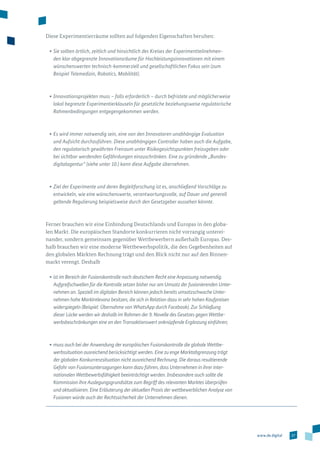 27www.de.digital
Diese Experimentierräume sollten auf folgenden Eigenschaften beruhen:
•	Sie sollten örtlich, zeitlich und hinsichtlich des Kreises der Experimentteilnehmen-
den klar abgegrenzte Innovationsräume für Hochleistungsinnovationen mit einem
wünschens­werten technisch-kommerziell und gesellschaftlichen Fokus sein (zum
Beispiel Telemedizin, Robotics, Mobilität).
•	Innovationsprojekten muss – falls erforderlich – durch befristete und möglicherweise
lokal begrenzte Experimentierklauseln für gesetzliche beziehungsweise regulatorische
Rahmen­bedingungen entgegengekommen werden.
•	Es wird immer notwendig sein, eine von den Innovatoren unabhängige Evaluation
und Aufsicht durchzuführen. Diese unabhängigen Controller haben auch die Aufgabe,
den regulatorisch gewährten Freiraum unter Risikogesichtspunkten freizugeben oder
bei sichtbar werdenden Gefährdungen einzuschränken. Eine zu gründende „Bundes­
digitalagentur“ (siehe unter 10.) kann diese Aufgabe übernehmen.
•	Ziel der Experimente und deren Begleitforschung ist es, anschließend Vorschläge zu
entwickeln, wie eine wünschenswerte, verantwortungsvolle, auf Dauer und generell
geltende Regulierung beispielsweise durch den Gesetzgeber aussehen könnte.
Ferner brauchen wir eine Einbindung Deutschlands und Europas in den globa­
len Markt. Die europäischen Standorte konkurrieren nicht vorrangig unterei­
nander, sondern gemeinsam gegenüber Wettbewerbern außerhalb Europas. Des­-
halb brauchen wir eine moderne Wettbewerbspolitik, die den Gegebenheiten auf
den globalen Märkten Rechnung trägt und den Blick nicht nur auf den Binnen­
markt verengt. Deshalb
•	ist im Bereich der Fusionskontrolle nach deutschem Recht eine Anpassung notwendig.
Aufgreifschwellen für die Kontrolle setzen bisher nur am Umsatz der fusionierenden Unter-
nehmen an. Speziell im digitalen Bereich können jedoch bereits umsatzschwache Unter-
nehmen hohe Marktrelevanz besitzen, die sich in Relation dazu in sehr hohen Kaufpreisen
widerspiegeln (Beispiel: Übernahme von WhatsApp durch Facebook). Zur Schließung
dieser Lücke werden wir deshalb im Rahmen der 9. Novelle des Gesetzes gegen Wettbe-
werbsbeschränkungen eine an den Transaktionswert anknüpfende Ergänzung einführen;
•	muss auch bei der Anwendung der europäischen Fusionskontrolle die globale Wettbe-
werbssituation ausreichend berücksichtigt werden. Eine zu enge Marktabgrenzung trägt
der globalen Konkurrenzsituation nicht ausreichend Rechnung. Die daraus resultierende
Gefahr von Fusionsuntersagungen kann dazu führen, dass Unternehmen in ihrer inter-
nationalen Wettbewerbsfähigkeit beeinträchtigt werden. Insbesondere auch sollte die
Kommission ihre Auslegungsgrundsätze zum Begriff des relevanten Marktes überprüfen
und aktualisieren. Eine Erläuterung der aktuellen Praxis der wettbewerblichen Analyse von
Fusionen würde auch der Rechts­sicherheit der Unternehmen dienen.
 