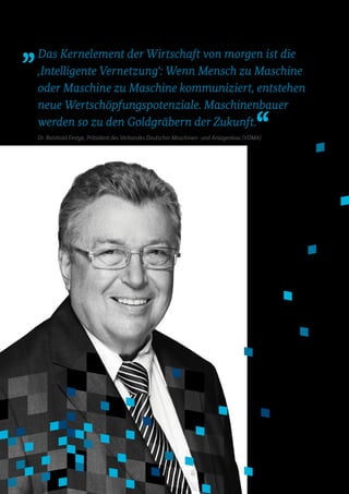 Dr. Reinhold Festge, Präsident des Verbandes Deutscher Maschinen- und Anlagenbau (VDMA)
Das Kernelement der Wirtschaft von morgen ist die
‚Intelligente Vernetzungʻ: Wenn Mensch zu Maschine
oder Maschine zu Maschine kommuniziert, entstehen
neue Wertschöpfungspotenziale. Maschinenbauer
werden so zu den Goldgräbern der Zukunft.
 
