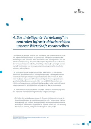 29www.de.digital
4. Die „Intelligente Vernetzung“ in
zentralen Infrastrukturbereichen
unserer Wirtschaft vorantreiben
„Intelligente Vernetzung“ steht für eine umfassende und systematische Nutzung
der Digitalisierungspotenziale in wesentlichen Infrastrukturbereichen wie
dem Energie-, dem Verkehrs-, dem Gesundheits-, dem Bildungsbereich und der
öffentlichen Verwaltung. Beispiele sind unter den Begriffen Smart Grid, Smart
Meter, Smart Home, Smart Traffic, Smart City, E-Health, E-Learning, E-Govern­
ment, E-Participation oder alternsgerechte Assistenzsysteme für ein selbstbe­
stimmtes Leben bekannt.
Die Intelligente Vernetzung ermöglicht ein höheres Maß an sozialer und
poli­tischer Teilhabe ebenso wie Leistungssteigerungen, Effizienzgewinne und
Wachstum in den genannten Basissystemen unserer Volkswirtschaft. Nach
einer Studie des Fraunhofer ISI18
können intelligente Netze insgesamt einen
gesellschaftlichen Gesamtnutzen in Höhe von rund 56 Milliarden Euro pro
Jahr hervorbringen; davon entfallen 39 Milliarden Euro auf erwartete Effizienz­
steigerungen und 17 Milliarden Euro auf zusätzliche Wachstumsimpulse.
Um dieses Potenzial zu nutzen, haben wir bereits zahlreiche Initiativen ergriffen,
mit denen wir das Thema Intelligente Vernetzung voranbringen:
•	Im Herbst 2015 hat die Bundesregierung die „Strategie Intelligente Vernetzung“ als
Umsetzungsmaßnahme der „Digitalen Agenda 2014 – 2017“ verabschiedet. Die Stra-
tegie beinhaltet viele Elemente, die gemeinsam mit Vertreterinnen und Vertretern der
Wirtschaft im Rahmen des IT-Gipfelprozesses erarbeitet worden sind. Zur Umsetzung
haben wir die Initiative „Intelligente Vernetzung“ 19
ins Leben gerufen.
18 Fraunhofer ISI: Gesamtwirtschaftliche Potenziale intelligenter Netze in Deutschland, 2012.
19 http://www.netze-neu-nutzen.de
 