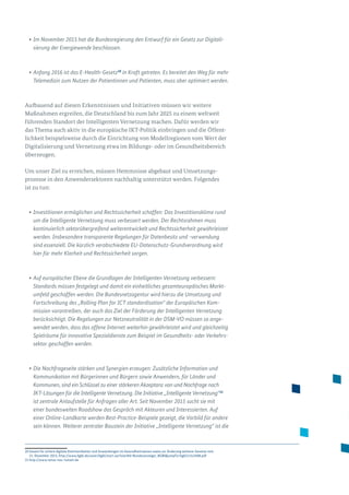 •	Im November 2015 hat die Bundesregierung den Entwurf für ein Gesetz zur Digitali-
sierung der Energiewende beschlossen.
•	Anfang 2016 ist das E-Health-Gesetz20
in Kraft getreten. Es bereitet den Weg für mehr
Telemedizin zum Nutzen der Patientinnen und Patienten, muss aber optimiert werden.
Aufbauend auf diesen Erkenntnissen und Initiativen müssen wir weitere
Maß­nahmen ergreifen, die Deutschland bis zum Jahr 2025 zu einem weltweit
führenden Standort der Intelligenten Vernetzung machen. Dafür werden wir
das Thema auch aktiv in die europäische IKT-Politik einbringen und die Öffent­
lichkeit beispielsweise durch die Einrichtung von Modellregionen vom Wert der
Digitalisierung und Vernetzung etwa im Bildungs- oder im Gesundheitsbereich
überzeugen.
Um unser Ziel zu erreichen, müssen Hemmnisse abgebaut und Umsetzungs­
prozesse in den Anwendersektoren nachhaltig unterstützt werden. Folgendes
ist zu tun:
•	Investitionen ermöglichen und Rechtssicherheit schaffen: Das Investitionsklima rund
um die Intelligente Vernetzung muss verbessert werden. Der Rechtsrahmen muss
kontinuierlich sektorübergreifend weiterentwickelt und Rechtssicherheit gewährleistet
werden. Insbesondere transparente Regelungen für Datenbesitz und -verwendung
sind essenziell. Die kürzlich verabschiedete EU-Datenschutz-Grundverordnung wird
hier für mehr Klarheit und Rechtssicherheit sorgen.
•	Auf europäischer Ebene die Grundlagen der Intelligenten Vernetzung verbessern:
Standards müssen festgelegt und damit ein einheitliches gesamteuropäisches Markt­
umfeld geschaffen werden. Die Bundesnetzagentur wird hierzu die Umsetzung und
Fortschreibung des „Rolling Plan for ICT standardisation“ der Europäischen Kom-
mission vorantreiben, der auch das Ziel der Förderung der Intelligenten Vernetzung
berücksichtigt. Die Regelungen zur Netzneutralität in der DSM-VO müssen so ange-
wendet werden, dass das offene Internet weiterhin gewährleistet wird und gleichzeitig
Spielräume für innovative Spezialdienste zum Beispiel im Gesundheits- oder Verkehrs-
sektor geschaffen werden.
•	Die Nachfrageseite stärken und Synergien erzeugen: Zusätzliche Information und
Kommunikation mit Bürgerinnen und Bürgern sowie Anwendern, für Länder und
Kommunen, sind ein Schlüssel zu einer stärkeren Akzeptanz von und Nachfrage nach
IKT-Lösungen für die Intelligente Vernetzung. Die Initiative „Intelligente Vernetzung“21
ist zentrale Anlaufstelle für Anfragen aller Art. Seit November 2015 sucht sie mit
einer bundesweiten Roadshow das Gespräch mit Akteuren und Interessierten. Auf
einer Online-Landkarte werden Best-Practice-Beispiele gezeigt, die Vorbild für andere
sein können. Weiterer zentraler Baustein der Initiative „Intelligente Vernetzung“ ist die
20 Gesetz für sichere digitale Kommunikation und Anwendungen im Gesundheitswesen sowie zur Änderung weiterer Gesetze vom
21. Dezember 2015, http://www.bgbl.de/xaver/bgbl/start.xav?startbk=Bundesanzeiger_BGBljumpTo=bgbl115s2408.pdf
21 http://www.netze-neu-nutzen.de
 