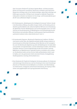 31www.de.digital
Open-­Innovation-­Plattform22
. Auf diesem digitalen Markt- und Diskussions­platz
können sich Expertinnen und Experten, Nutzerinnen und Nutzer sowie interessierte
Bürgerinnen und Bürger aktiv an der Initiative beteiligen, eigene Ideen einbringen und
Erfahrungen austauschen. Wichtig ist auch, Synergien zu laufenden Programmen,
insbesondere im Kontext von Industrie 4.0, Forschungs- und Innovationsförderung in
der IKT sowie „Mittelstand-Digital“ zu erzeugen.
•	Ein Förderprogramm „Modellregionen für Intelligente Vernetzung“ initiieren: Gerade
in den Basissektoren Bildung, Gesundheit, Energie, Verkehr und Verwaltung setzt ein
deutlicher gesellschaftlicher oder volkswirtschaftlicher Mehrwert eine Unterstützung
der öffentlichen Hand für Modellregionen und Leuchtturmprojekte voraus. Zur Unter-
stützung von Erprobungsräumen und Modellregionen wird die Bundesregierung den
Rechtsrahmen auf anwendbare Öffnungs- beziehungsweise Experimentierklauseln
systematisch evaluieren (siehe „Experimentierräume“ unter 3.).
•	Ein bundesweites Programm „Bündnisse für Digitalisierung“ etablieren: Die Bünd-
nisse basieren auf der Idee, dass Digitalisierung jeden betrifft und ganz praktisch im
Zusammenspiel von Wirtschaft, Verwaltung und den Menschen vor Ort vorangetrie-
ben wird. Die Bündnisse für Digitalisierung sollen die Modellregionen mit Leben füllen
und auf lokaler und regionaler Ebene, zwischen Gebietskörperschaften, Unternehmen,
Verbänden, Kammern und der Zivilgesellschaft mit dem Ziel verankern, konkrete
Maßnahmen zur Digitalisierung im regionalen Kontext zu erarbeiten und zu realisie-
ren. Die Bündnisse werden von einer Services-Stelle auf Bundesebene initiiert sowie
im Aufbau und in der gemeinsamen Arbeit unterstützt (Struktur, Strategiefindung,
Handlungsoptionen, Coaching, Kommunikation etc.).
•	Einen Akzelerator für Projekte der Intelligenten Vernetzung aufbauen: Ein Akzelerator
unterstützt junge Unternehmen kurz nach der Gründung in einer ersten Entwicklungs-
phase bis zur Präsentation des Geschäftsplans vor Investoren, durch Bereitstellung
von Arbeitsräumen, strategische und technische Unterstützung, den Zugang zu Netz-
werken sowie gegebenenfalls durch geringe finanzielle Unterstützung.
22 http://www.oip.netze-neu-nutzen.de
 