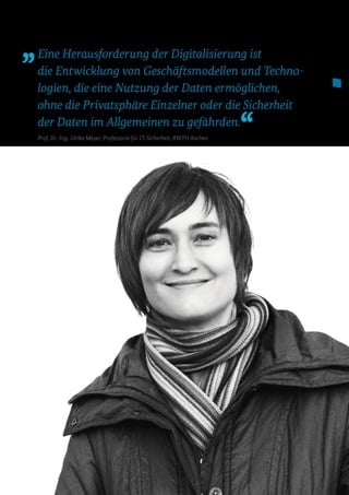 Eine Herausforderung der Digitalisierung ist
die Entwicklung von Geschäftsmodellen und Techno­
logien, die eine Nutzung der Daten ermöglichen,
ohne die Privatsphäre Einzelner oder die Sicherheit
der Daten im Allgemeinen zu gefährden.
Prof. Dr.-Ing. Ulrike Meyer, Professorin für IT-Sicherheit, RWTH Aachen
 