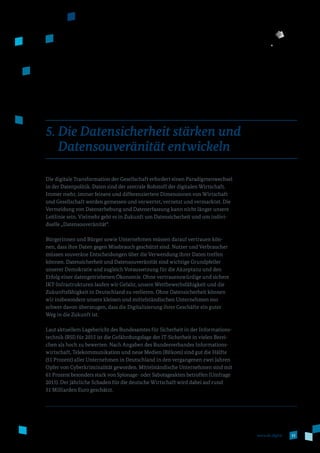 33www.de.digital
5. Die Datensicherheit stärken und
Datensouveränität entwickeln
Die digitale Transformation der Gesellschaft erfordert einen Paradigmenwechsel
in der Datenpolitik. Daten sind der zentrale Rohstoff der digitalen Wirtschaft.
Immer mehr, immer feinere und differenziertere Dimensionen von Wirtschaft
und Gesellschaft werden gemessen und verwertet, vernetzt und vermarktet. Die
Vermeidung von Datenerhebung und Datenerfassung kann nicht länger unsere
Leitlinie sein. Vielmehr geht es in Zukunft um Datensicherheit und um indivi­
duelle „Datensouveränität“.
Bürgerinnen und Bürger sowie Unternehmen müssen darauf vertrauen kön­
nen, dass ihre Daten gegen Missbrauch geschützt sind. Nutzer und Verbraucher
müssen souveräne Entscheidungen über die Verwendung ihrer Daten treffen
können. Datensicherheit und Datensouveränität sind wichtige Grundpfeiler
unserer Demokratie und zugleich Voraussetzung für die Akzeptanz und den
Erfolg einer datengetriebenen Ökonomie. Ohne vertrauenswürdige und sichere
IKT-Infrastrukturen laufen wir Gefahr, unsere Wettbewerbsfähigkeit und die
Zukunftsfähigkeit in Deutschland zu verlieren. Ohne Datensicherheit können
wir insbesondere unsere kleinen und mittelständischen Unternehmen nur
schwer davon überzeugen, dass die Digitalisierung ihrer Geschäfte ein guter
Weg in die Zukunft ist.
Laut aktuellem Lagebericht des Bundesamtes für Sicherheit in der Informations­
technik (BSI) für 2015 ist die Gefährdungslage der IT-Sicherheit in vielen Berei­
chen als hoch zu bewerten. Nach Angaben des Bundesverbandes Informations­
wirtschaft, Telekommunikation und neue Medien (Bitkom) sind gut die Hälfte
(51 Prozent) aller Unternehmen in Deutschland in den vergangenen zwei Jahren
Opfer von Cyberkriminalität geworden. Mittelständische Unternehmen sind mit
61 Prozent besonders stark von Spionage- oder Sabotageakten betroffen (Umfrage
2015). Der jährliche Schaden für die deutsche Wirtschaft wird dabei auf rund
51 Milliarden Euro geschätzt.
 