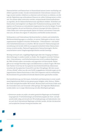 Datensicherheit und Datenschutz in Deutschland müssen weiter nachhaltig und
effektiv gestärkt werden. Gerade mittelständische Unternehmen müssen in die
Lage versetzt werden, Gefahren zu erkennen und sich davor zu schützen, um die
mit der Digitalisierung verbundenen Chancen im vollen Umfang nutzen zu kön­
nen. Sie müssen dabei unterstützt werden, entsprechende Schutzmaßnahmen
zu ergreifen, die ihr Datensicherheitsniveau signifikant erhöhen. Sicherheit und
Datenschutz sind möglichst von Beginn der Produktentwicklung und der Kon­
zeption von Prozessen an mitzudenken (sogenannte Security by design). Trusted
Cloud-Angebote, die auf zertifizierten sicheren Lösungen beruhen, können in
vielen Fällen eine vielversprechende Option für kleine und mittlere Unterneh­
men sein, die dann ihre eigene IT reduzieren und flexibel werden können.
Verbrauchern und Unternehmen Rechtssicherheit zu bieten und einheitliche
Wettbewerbsbedingungen zu schaffen, ist zentral. Dabei geht es darum, einen
angemessenen Ausgleich zwischen Verbraucher-, Unternehmens- und staatli­
chen Sicherheitsinteressen zu schaffen. Mit der neuen EU-Datenschutzgrund­
verordnung wird im Jahr 2018 ein europaweit einheitlich hohes Datenschutz­
niveau erreicht werden. National fragmentierte Datenschutzregeln, Rechts­
unsicherheiten sowie Umgehungsmöglichkeiten werden beseitigt.
Wichtig wird auch sein, tragfähige Regelungen über den Umgang mit Daten­
übermittlungen in andere Länder zu finden. Der Ausgleich zwischen Verbrau­
cher-, Unternehmens- und Sicherheitsinteressen wird in anderen Regionen
der Welt oftmals anders verstanden und organisiert als hierzulande. Bisher
gibt es nur wenige Vereinbarungen und Abkommen zu diesen Fragen. Mit dem
Safe-Harbor-Urteil hat der Europäische Gerichtshof (EuGH) das Abkommen
zwischen der Europäischen Union (EU) und den USA gekippt. Mit dem neuen
„Privacy Shield“ sollen nun die vom EuGH vorgegebenen Anforderungen an ein
angemessenes Datenschutzniveau in den USA umgesetzt und ein verlässlicher
Rechtsrahmen für grenzüberschreitende Datentransfers geschaffen werden.
Die Gewährleistung von Vertrauen, Sicherheit und Datenschutz in einer zuneh­
mend digitalisierten Welt ist eine gemeinsame Aufgabe vieler Akteure. Neben
dem Staat sind gleichermaßen Wirtschaft, Wissenschaft und letzten Endes auch
die Anwenderinnen und Anwender selbst gefragt. Die folgenden Maßnahmen
werden daher nur in enger Abstimmung mit allen Beteiligten gelingen:
•	Gemeinsam werden wir prüfen, ob weitere gesetzliche Regelungen wie Produkthaf­
tungsregeln für IT-Sicherheitsmängel und Sicherheitsvorgaben für Hard- und Soft­
warehersteller nötig und sinnvoll sind. Wirtschaftsspionage und Cyberattacken müs-
sen auch durch internationale Regelungen verhindert werden, die über die deutschen
und europäischen Grenzen hinweg durchsetzbar sind.
 