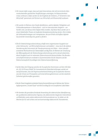 35www.de.digital
•	Wir müssen dafür sorgen, dass auch jene Unternehmen, die nicht als kritische Infra­
strukturbetreiber gesetzlichen Verpflichtungen unterliegen, ihr Datensicherheits­
niveau verbessern. Dafür werden wir die Angebote der Initiative „IT-Sicherheit in der
Wirtschaft“ gemeinsam mit Partnern aus Wirtschaft und Wissenschaft ausbauen.
•	Wir werden im Rahmen einer Studie identifizieren, welche digitalen Fähigkeiten und
Schlüsselkompetenzen in Deutschland – auch im internationalen Vergleich – vor-
handen sind, und daraus einen Digital-Atlas erstellen. Auf dieser Basis werden wir in
einem Stakeholder-Prozess ein laufendes Kompetenzmonitoring starten. Ziel ist dabei,
die Schlüsseltechnologien und -kompetenzen, die zum Erhalt und Aufbau digitaler
Souveränität notwendig sind, gezielt zu fördern.
•	Die EU-Datenschutzgrundverordnung schafft einen angemessenen Ausgleich zwi­
schen Verbraucher- und Wirtschaftsinteressen und etabliert – etwa durch die stärkere
Verankerung des Instruments der Pseudonymisierung von Daten – einen zukunfts­
orientierten Rechtsrahmen für Datenvielfalt und Big Data. Im Rahmen der Umsetzung
der Öffnungsklauseln der Datenschutzgrundverordnung wird es darauf ankommen,
diesen Ausgleich auch im nationalen Datenschutzrecht festzuschreiben. Das Bundes­
wirtschaftsministerium erarbeitet in Zusammenarbeit mit der Industrie und der
Datenschutzaufsicht Grundlagen einer Datenschutzzertifizierung.
•	Auf der Basis der Einigung zwischen der Europäischen Kommission und den USA über
ein „EU-US Privacy Shield“ für transatlantische Datenübermittlungen werden wir
darauf hinwirken, dass die Angemessenheitsentscheidung der Europäischen Kommis-
sion den Schutz von Privatsphäre und Unternehmensgeheimnissen und die staatliche
Sicherheit gleichermaßen garantiert.
•	Die für Cloud-Angebote erarbeitete Datenschutzzertifizierung im Rahmen des Techno­
logieprogramms „Trusted Cloud“ wird die Grundlage für ein europäisches Label bilden.
•	Wir bereiten die grenzüberschreitende Anwendung der elektronischen Identifizierung,
der qualifizierten elektronischen Signatur, des elektronischen Siegels für Unternehmen
und Behörden sowie andere elektronische Vertrauensdienste vor. So stellen wir die
Weichen für EU-weit sichere und vertrauenswürdige elektronische Transaktionen.
 