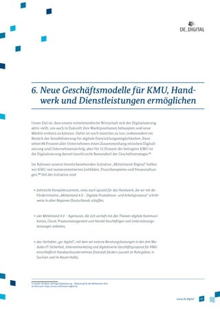 37www.de.digital
6. Neue Geschäftsmodelle für KMU, Hand-
werk und Dienstleistungen ermöglichen
Unser Ziel ist, dass unsere mittelständische Wirtschaft sich der Digitalisierung
aktiv stellt, um auch in Zukunft ihre Marktpositionen behaupten und neue
Märkte erobern zu können. Dafür ist noch manches zu tun, insbesondere im
Bereich der Sensibilisierung für digitale Entwicklungsmöglichkeiten. Zwar
sehen 88 Prozent aller Unternehmen einen Zusammenhang zwischen Digitali­
sierung und Unternehmenserfolg, aber für 51 Prozent der befragten KMU ist
die Digitalisierung derzeit (noch) nicht Bestandteil der Geschäftsstrategie.23
Im Rahmen unserer bereits bestehenden Initiative „Mittelstand-Digital“ helfen
wir KMU mit nutzerorientierten Leitfäden, Praxisbeispielen und Veranstaltun­
gen.24
Teil der Initiative sind
•	zahlreiche Kompetenzzentren, eines auch speziell für das Handwerk, die wir mit der
Förderinitiative „Mittelstand 4.0 – Digitale Produktions- und Arbeitsprozesse“ schritt-
weise in allen Regionen Deutschlands schaffen,
•	vier Mittelstand 4.0 – Agenturen, die sich vertieft mit den Themen digitale Kommuni­
kation, Cloud, Prozessmanagement und Handel beschäftigen und Unterstützungs­
leistungen anbieten,
•	das Vorhaben „go-digital“, mit dem wir externe Beratungsleistungen in den drei Mo-
dulen IT-Sicherheit, Internetmarketing und digitalisierte Geschäftsprozesse für KMU
einschließlich Handwerksunternehmen finanziell fördern (zurzeit im Ruhrgebiet, in
Sachsen und im Raum Halle),
23 Quelle: DZ-Bank: Umfrage Digitalisierung – Bedeutung für den Mittelstand 2014.
24 siehe auch: https://www.mittelstand-digital.de
 
