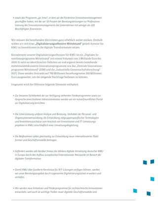 •	sowie das Programm „go-Inno“, in dem wir die Förderlinie Innovationsmanagement
geschaffen haben, mit der wir 50 Prozent der Beratungsleistungen zur Professiona­
lisierung des Innovationsmanagements bei Unternehmen mit weniger als 100
Beschäftigten finanzieren.
Wir müssen die bestehenden Aktivitäten ganz erheblich weiter stärken. Deshalb
wollen wir mit einer „Digitalisierungsoffensive Mittelstand“ gezielt Anreize für
KMU zu Investitionen in die digitale Transformation setzen.
Kernelement unserer Digitalisierungsoffensive für KMU ist ein „Digitales In­
ves­titionsprogramm Mittelstand“ mit einem Volumen von 1 Milliarde Euro bis
2018. Es setzt an identifizierten Defiziten an und ergänzt bereits bestehende
mittelstandsfokussierte Innovationsprogramme wie das „Zentrale Innovations­
programm Mittelstand“ (ZIM) und die „Industrielle Gemeinschaftsforschung“
(IGF). Diese werden ihrerseits auf 700 Millionen beziehungsweise 200 Millionen
Euro ausgeweitet, um die steigende Nachfrage bedienen zu können.
Insgesamt wird die Offensive folgende Elemente enthalten:
•	Zur besseren Sichtbarkeit der zur Verfügung stehenden Förderprogramme sowie zur
Ansprache eines breiteren Adressatenkreises werden wir ein nutzerfreundliches Portal
zur Digitalisierung einrichten.
•	Die Unterstützung umfasst Analyse und Beratung, Vorhaben der Personal- und
Organisationsentwicklung, die Entwicklung zielgruppenspezifischer Technologien
und Investitionszuschüsse zum Anschub von Investitionen und IT-Umsetzungs­
projekten in KMU, einschließlich einer Umsetzungsbegleitung.
•	Die Maßnahmen sollen gleichzeitig zur Entwicklung neuer internetbasierter Platt­
formen und Geschäftsmodelle beitragen.
•	Gefördert werden soll darüber hinaus die stärkere digitale Vernetzung deutscher KMU
in Europa durch den Aufbau europäischer/internationaler Netzwerke im Bereich der
digitalen Transformation.
•	Damit KMU über fundierte Kenntnisse für IKT-Lösungen verfügen können, werden
wir unser Beratungsangebot durch sogenannte Digitalisierungslotsen erweitern und
vertiefen.
•	Wir werden neue Initiativen und Förderprogramme für nichttechnische Innovationen
entwickeln, weil auch sie wichtige Treiber neuer digitaler Geschäftsmodelle sind.
 