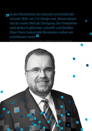In den Werkshallen der Zukunft verschmilzt die
virtuelle Welt von 3-D-Design und -Konstruktion
mit der realen Welt der Fertigung. Die Produktion
wird dadurch effizienter, schneller und flexibler.
Diese Vierte Industrielle Revolution treiben wir
entschlossen voran.
Prof. Dr. Siegfried Russwurm, Chief Technology Officer und Mitglied des Vorstands der Siemens AG
 
