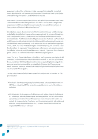 ausgebaut werden. Nur so können wir die enormen Potenziale für eine effizi­
entere, kundennahe und ressourcenschonendere Produktion sowie zusätzliche
Wertschöpfung durch neue Geschäftsmodelle nutzen.
Jedes zweite Unternehmen in Deutschland geht allerdings davon aus, dass bran­
chenfremde Konkurrenz, beispielsweise aus dem IT-Sektor, sein Kerngeschäft
angreifen wird. Gleichzeitig fühlen sich nur sechs von zehn Unternehmen in
Deutschland auf Industrie 4.0 gut vorbereitet.26
Diese Zahlen zeigen, dass es einen erheblichen Unterstützungs- und Beratungs­
bedarf gibt, damit Industrieunternehmen ausreichende Bewertungsfähigkeiten
und -kompetenzen entwickeln können. Das Bundeswirtschaftsministerium
erarbeitet in der Plattform Industrie 4.0 gemeinsam mit Partnern aus Wirtschaft
und Wissenschaft bereits praktische Leitfäden und Handlungsempfehlungen in
den Bereichen Standardisierung, IT-Sicherheit, rechtliche Rahmenbedingungen
sowie Arbeit, Aus- und Weiterbildung zur Implementierung von Industrie 4.0 in
den Betrieben. In regionalen Veranstaltungen informieren wir gemeinsam mit
den lokalen Industrie- und Handelskammern über die Ergebnisse der Arbeit und
geben Einblick in konkrete Industrie 4.0-Anwendungsbeispiele.27
Unser Ziel ist es, Deutschland zum Leitanbieter und -anwender von Industrie 4.0
und damit zum modernsten Industriestandort der Welt zu machen. Wir wollen
den industriellen Mittelstand dabei unterstützen, eigene Digitalisierungsstrate­
gien und neue Geschäftsmodelle zu entwickeln. Wir sind der Überzeugung:
Arbeit 4.0 bietet Potenzial für neue, verantwortungsvollere und weniger körper­
lich belastende Arbeitsplätze.
Um die Potenziale von Industrie 4.0 entwickeln und nutzen zu können, ist Fol­
gendes zu tun:
•	Wir nutzen alle Mittelstandsförderprogramme (siehe 6. „Neue Geschäftsmodelle für
KMU“), um industrielle KMU zu sensibilisieren, zu informieren und bei Investitionen
zu fördern.
•	Wir bringen ein Förderprogramm für Mikroelektronik auf den Weg. Die für Industrie
4.0 notwendige Sensorik und Aktorik der Maschinen/Roboter und der Erhalt unserer
digitalen Souveränität sind ohne Mikroelektronik nicht realisierbar. Wir sollten uns
deshalb für ein europäisches Forschungs- und Innovationsprojekt für Mikroelektronik
einsetzen und uns daran im Zeitraum 2017 – 2019 mit staatlichen Zuschüssen von
insgesamt 1 Milliarde Euro beteiligen.
26 McKinsey  Company: Industry 4.0 – How to navigate digitization of the manufacturing sector, 2015.
27 Vgl. http://www.plattform-i40.de.
 