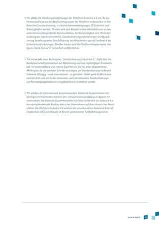 43www.de.digital
•	Wir setzen die Handlungsempfehlungen der Plattform Industrie 4.0 um, die zur
Hannover Messe aus den fünf Arbeitsgruppen der Plattform insbesondere in den
Bereichen Standardisierung, rechtliche Rahmenbedingungen, IT-Sicherheit und
Arbeit geliefert werden. Themen sind zum Beispiel sichere Identitäten und sichere
unternehmens­übergreifende Kommunikation, die Notwendigkeit einer Weiterent-
wicklung der Maschinenrichtlinie, Standardisierungsanforderungen und Qualifi-
zierung beziehungsweise Sensibilisierung von Mitarbeitern speziell im Bereich der
Sicherheits­anforderungen. Darüber hinaus wird die Plattform beispielsweise eine
Quick-Check-List zur IT-Sicherheit veröffentlichen.
•	Wir entwickeln einen Aktionsplan „Standardisierung Industrie 4.0“. Dafür lädt das
Bundeswirtschaftsministerium zur Abstimmung und zum regelmäßigen Austausch
alle relevanten Akteure und externe Experten ein. Ziel ist, einen abgestimmten
Aktionsplan für die nächsten Schritte vorzulegen, um Standardisierung im Bereich
Industrie 4.0 zügig – auch international – zu gestalten. Dabei spielt RAMI 4.0 eine
zentrale Rolle und soll in den nationalen und internationalen Standardisierungs-
und Normungsorganisationen eingebracht und vermarktet werden.
•	Wir stärken die internationale Zusammenarbeit. Bilaterale Kooperationen mit
wichtigen Partnerländern können den Transformationsprozess zu Industrie 4.0
unterstützen. Die bilaterale Zusammenarbeit mit China im Bereich von Industrie 4.0
kann beispielsweise die Position deutscher Unternehmen auf dem chinesischen Markt
stärken. Die Plattform Industrie 4.0 wird mit der amerikanischen Industrial Internet
Cooperation (IIC) zum Beispiel im Bereich gemeinsamer Testfelder kooperieren.
 